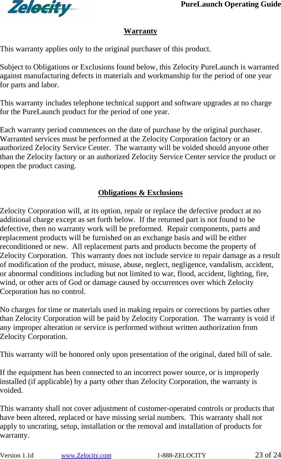  PureLaunch Operating Guide  Version 1.1d                 www.Zelocity.com                            1-888-ZELOCITY  23 of 24  Warranty  This warranty applies only to the original purchaser of this product.  Subject to Obligations or Exclusions found below, this Zelocity PureLaunch is warranted against manufacturing defects in materials and workmanship for the period of one year for parts and labor.  This warranty includes telephone technical support and software upgrades at no charge for the PureLaunch product for the period of one year.  Each warranty period commences on the date of purchase by the original purchaser.  Warranted services must be performed at the Zelocity Corporation factory or an authorized Zelocity Service Center.  The warranty will be voided should anyone other than the Zelocity factory or an authorized Zelocity Service Center service the product or open the product casing.   Obligations &amp; Exclusions  Zelocity Corporation will, at its option, repair or replace the defective product at no additional charge except as set forth below.  If the returned part is not found to be defective, then no warranty work will be preformed.  Repair components, parts and replacement products will be furnished on an exchange basis and will be either reconditioned or new.  All replacement parts and products become the property of Zelocity Corporation.  This warranty does not include service to repair damage as a result of modification of the product, misuse, abuse, neglect, negligence, vandalism, accident, or abnormal conditions including but not limited to war, flood, accident, lighting, fire, wind, or other acts of God or damage caused by occurrences over which Zelocity Corporation has no control.  No charges for time or materials used in making repairs or corrections by parties other than Zelocity Corporation will be paid by Zelocity Corporation.  The warranty is void if any improper alteration or service is performed without written authorization from Zelocity Corporation.  This warranty will be honored only upon presentation of the original, dated bill of sale.  If the equipment has been connected to an incorrect power source, or is improperly installed (if applicable) by a party other than Zelocity Corporation, the warranty is voided.  This warranty shall not cover adjustment of customer-operated controls or products that have been altered, replaced or have missing serial numbers.  This warranty shall not apply to uncrating, setup, installation or the removal and installation of products for warranty. 