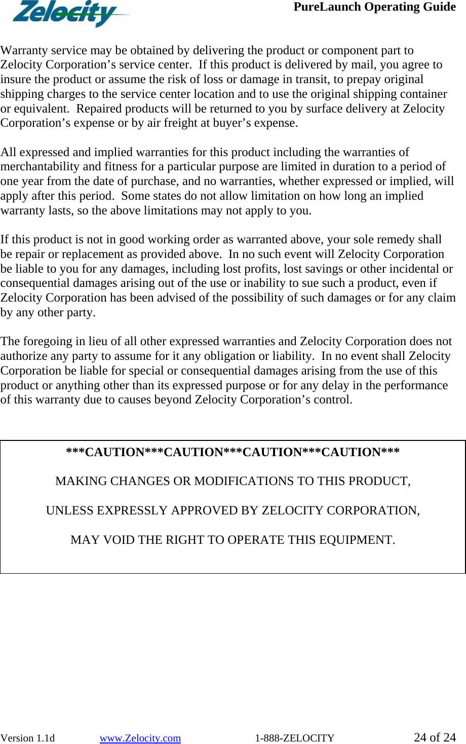  PureLaunch Operating Guide  Version 1.1d                 www.Zelocity.com                            1-888-ZELOCITY  24 of 24  Warranty service may be obtained by delivering the product or component part to Zelocity Corporation’s service center.  If this product is delivered by mail, you agree to insure the product or assume the risk of loss or damage in transit, to prepay original shipping charges to the service center location and to use the original shipping container or equivalent.  Repaired products will be returned to you by surface delivery at Zelocity Corporation’s expense or by air freight at buyer’s expense.  All expressed and implied warranties for this product including the warranties of merchantability and fitness for a particular purpose are limited in duration to a period of one year from the date of purchase, and no warranties, whether expressed or implied, will apply after this period.  Some states do not allow limitation on how long an implied warranty lasts, so the above limitations may not apply to you.  If this product is not in good working order as warranted above, your sole remedy shall be repair or replacement as provided above.  In no such event will Zelocity Corporation be liable to you for any damages, including lost profits, lost savings or other incidental or consequential damages arising out of the use or inability to sue such a product, even if Zelocity Corporation has been advised of the possibility of such damages or for any claim by any other party.  The foregoing in lieu of all other expressed warranties and Zelocity Corporation does not authorize any party to assume for it any obligation or liability.  In no event shall Zelocity Corporation be liable for special or consequential damages arising from the use of this product or anything other than its expressed purpose or for any delay in the performance of this warranty due to causes beyond Zelocity Corporation’s control.    ***CAUTION***CAUTION***CAUTION***CAUTION***  MAKING CHANGES OR MODIFICATIONS TO THIS PRODUCT,    UNLESS EXPRESSLY APPROVED BY ZELOCITY CORPORATION,  MAY VOID THE RIGHT TO OPERATE THIS EQUIPMENT. 