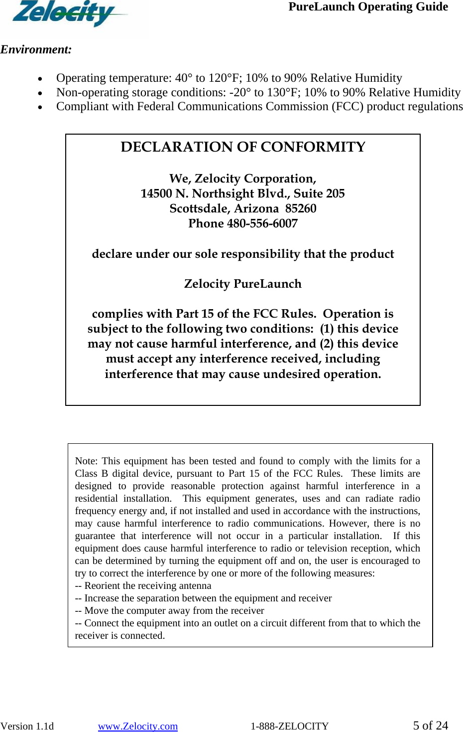 PureLaunch Operating Guide  Version 1.1d                 www.Zelocity.com                            1-888-ZELOCITY  5 of 24  Environment:   • Operating temperature: 40° to 120°F; 10% to 90% Relative Humidity • Non-operating storage conditions: -20° to 130°F; 10% to 90% Relative Humidity • Compliant with Federal Communications Commission (FCC) product regulations                        Note: This equipment has been tested and found to comply with the limits for a Class B digital device, pursuant to Part 15 of the FCC Rules.  These limits are designed to provide reasonable protection against harmful interference in a residential installation.  This equipment generates, uses and can radiate radio frequency energy and, if not installed and used in accordance with the instructions, may cause harmful interference to radio communications. However, there is no guarantee that interference will not occur in a particular installation.  If this equipment does cause harmful interference to radio or television reception, which can be determined by turning the equipment off and on, the user is encouraged to try to correct the interference by one or more of the following measures: -- Reorient the receiving antenna -- Increase the separation between the equipment and receiver -- Move the computer away from the receiver -- Connect the equipment into an outlet on a circuit different from that to which the receiver is connected. DECLARATION OF CONFORMITY  We, Zelocity Corporation, 14500 N. Northsight Blvd., Suite 205 Scottsdale, Arizona  85260 Phone 480-556-6007  declare under our sole responsibility that the product  Zelocity PureLaunch  complies with Part 15 of the FCC Rules.  Operation is subject to the following two conditions:  (1) this device may not cause harmful interference, and (2) this device must accept any interference received, including interference that may cause undesired operation. 