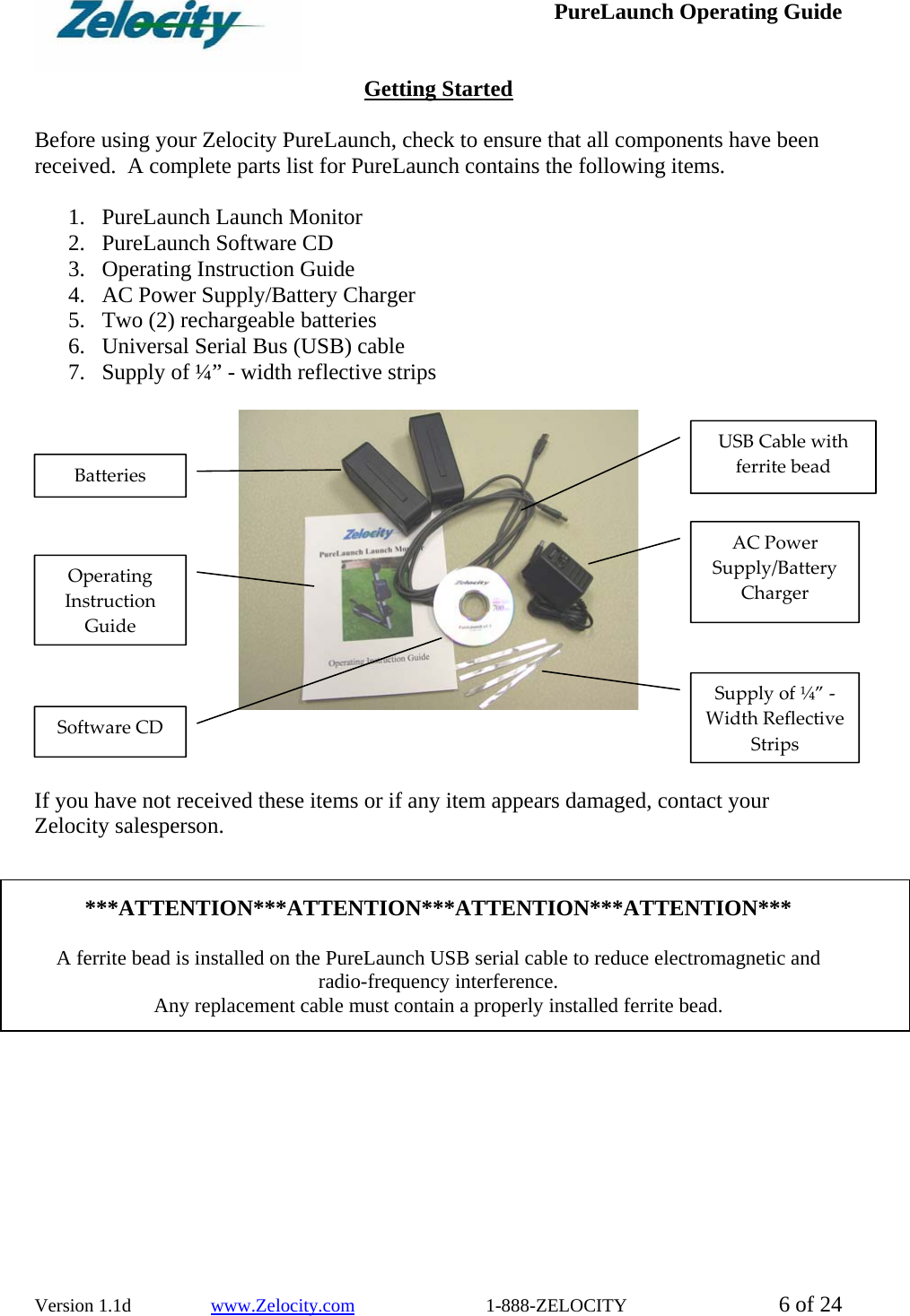  PureLaunch Operating Guide  Version 1.1d                 www.Zelocity.com                            1-888-ZELOCITY  6 of 24  Getting Started  Before using your Zelocity PureLaunch, check to ensure that all components have been received.  A complete parts list for PureLaunch contains the following items.  1. PureLaunch Launch Monitor 2. PureLaunch Software CD  3. Operating Instruction Guide 4. AC Power Supply/Battery Charger 5. Two (2) rechargeable batteries 6. Universal Serial Bus (USB) cable 7. Supply of ¼” - width reflective strips      If you have not received these items or if any item appears damaged, contact your Zelocity salesperson.    ***ATTENTION***ATTENTION***ATTENTION***ATTENTION***  A ferrite bead is installed on the PureLaunch USB serial cable to reduce electromagnetic and radio-frequency interference.   Any replacement cable must contain a properly installed ferrite bead. ACPowerSupply/BatteryChargerSupplyof¼”‐WidthReflectiveStripsBatteriesUSBCablewithferritebeadSoftwareCDOperatingInstructionGuide