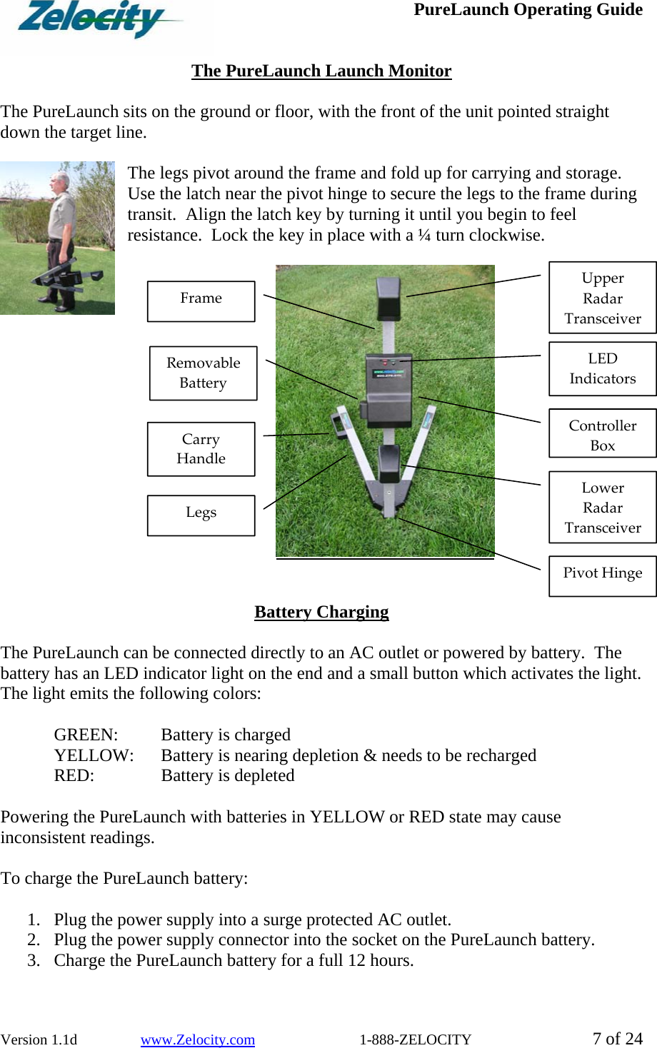  PureLaunch Operating Guide  Version 1.1d                 www.Zelocity.com                            1-888-ZELOCITY  7 of 24  The PureLaunch Launch Monitor  The PureLaunch sits on the ground or floor, with the front of the unit pointed straight down the target line.     The legs pivot around the frame and fold up for carrying and storage.  Use the latch near the pivot hinge to secure the legs to the frame during transit.  Align the latch key by turning it until you begin to feel resistance.  Lock the key in place with a ¼ turn clockwise.     Battery Charging  The PureLaunch can be connected directly to an AC outlet or powered by battery.  The battery has an LED indicator light on the end and a small button which activates the light.  The light emits the following colors:    GREEN:    Battery is charged   YELLOW:    Battery is nearing depletion &amp; needs to be recharged  RED:  Battery is depleted  Powering the PureLaunch with batteries in YELLOW or RED state may cause inconsistent readings.  To charge the PureLaunch battery:  1. Plug the power supply into a surge protected AC outlet. 2. Plug the power supply connector into the socket on the PureLaunch battery. 3. Charge the PureLaunch battery for a full 12 hours.  UpperRadarTransceiverControllerBoxLowerRadarTransceiverLEDIndicatorsRemovableBatteryCarryHandleLegsFramePivot Hinge
