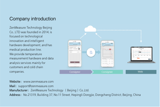 Company introductionWebsite：www.zenmeasure.com Mail：support@zenmeasure.com Manufacturer：ZenMeasure Technology （Beijing）Co.,Ltd.Address：No.21319, Building 37, No.11 Street, Hepingli Dongjie, Dongcheng District, Beijing, ChinaZenMeasure Technology Beijing Co., LTD was founded in 2014, is focused on technological innovation and intelligent hardware development, and has medical production line.We provide temperature measurement hardware and data analysis services mainly for customers and cold chain companies.