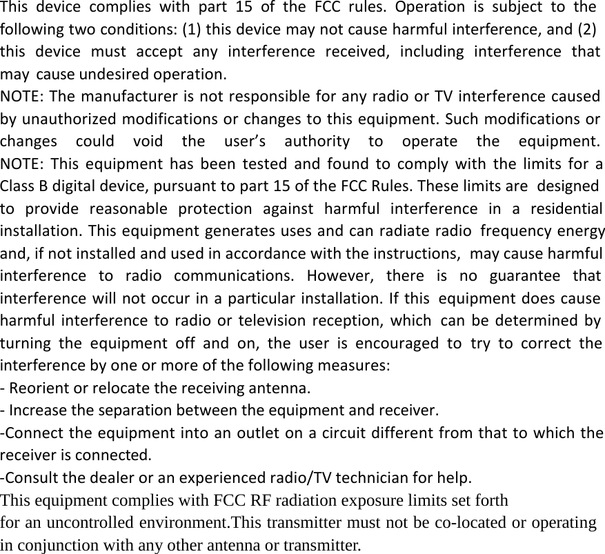 This device complies with part 15 of the FCC rules. Operation is subject to the following two conditions: (1) this device may not cause harmful interference, and (2) this  device  must  accept  any  interference  received,  including  interference  that may cause undesired operation.NOTE: The manufacturer is not responsible for any radio or TV interference caused by unauthorized modifications or changes to this equipment. Such modifications or changes  could  void  the  user&rsquo;s  authority  to  operate  the  equipment.NOTE: This equipment has been tested and found to comply with the limits for a Class B digital device, pursuant to part 15 of the FCC Rules. These limits are designed to provide reasonable protection against harmful interference in a residential installation. This equipment generates uses and can radiate radio frequency energy and, if not installed and used in accordance with the instructions, may cause harmful interference to radio communications. However, there is no guarantee that interference will not occur in a particular installation. If this equipment does cause harmful interference to radio or television reception, which can be determined by turning the equipment off and on, the user is encouraged to try to correct the interference by one or more of the following measures: ‐ Reorient or relocate the receiving antenna. ‐ Increase the separation between the equipment and receiver. ‐Connect the equipment into an outlet on a circuit different from that to which the receiver is connected. ‐Consult the dealer or an experienced radio/TV technician for help. This equipment complies with FCC RF radiation exposure limits set forth for an uncontrolled environment.This transmitter must not be co-located or operating in conjunction with any other antenna or transmitter.   