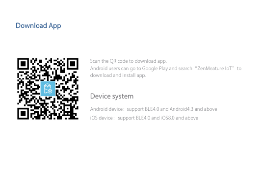 Download AppScan the QR code to download app. Android users can go to Google Play and search&ldquo;ZenMeature IoT&rdquo;to download and install app.support BLE4.0 and Android4.3 and aboveAndroid device：iOS device：support BLE4.0 and iOS8.0 and above Device system