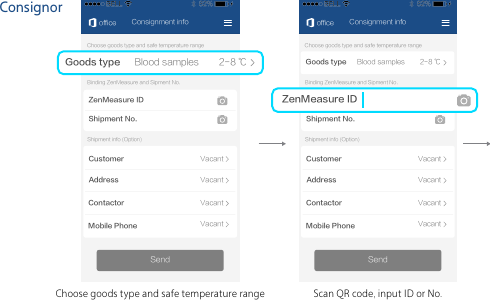 ConsignorConsignment infoChoose goods type and safe temperature rangeSendShipment No.Binding ZenMeasure and Sipment No.秒秒测IDofficeShipment info (Option)CustomerAddressContactorMobile PhoneVacantVacantVacantVacantGoods type 2-8 ℃Blood samplesScan QR code, input ID or No.Consignment infoChoose goods type and safe temperature rangeSendZenMeasure IDShipment No.Binding ZenMeasure and Sipment No.officeShipment info (Option)CustomerAddressContactorMobile PhoneVacantVacantVacantVacant货物类型 2-8 ℃血液样本Choose goods type and safe temperature rangeGoods type 2-8 ℃Blood samplesZenMeasure ID