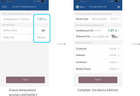 Ensure temperature accuracy and batteryComplete  the device additionConfirm ZenMeasure IDBackZenMeasure ID 12121212Battery life 98 daysBattery statusPlease check ZenMeasure ID, continueOther informationAdd7.21&deg;cConsignment infoGoods type Blood samples 2-8 ℃Choose goods type and safe temperature rangeSendZenMeasure IDShipment No.Binding ZenMeasure and Sipment No.officeShipment info (Option)CustomerAddressContactorMobile PhoneVacantVacantVacantVacant223 728 983 944121212127.21&deg;c