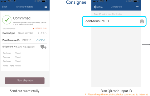 ConsigneeScan QR code ,input IDSend out successfully7.21&deg;c2016/06/16 13:00Shipment detailsCommitted!New shipmentZenMeasure starts temp monitoring, pleaseship at earliest convenientShipment DetailsZenMeasure IDShipment No.12121212223 728 983 944BackGoods type 2-8 ℃Blood samplesCustomerContactor VacantMobile Phone VacantAddress VacantVacantScan  QR code or input ID on the box 秒秒测ID ｜office ConsigneePlease keep the receiving device connected to internet.＊ZenMeasure ID