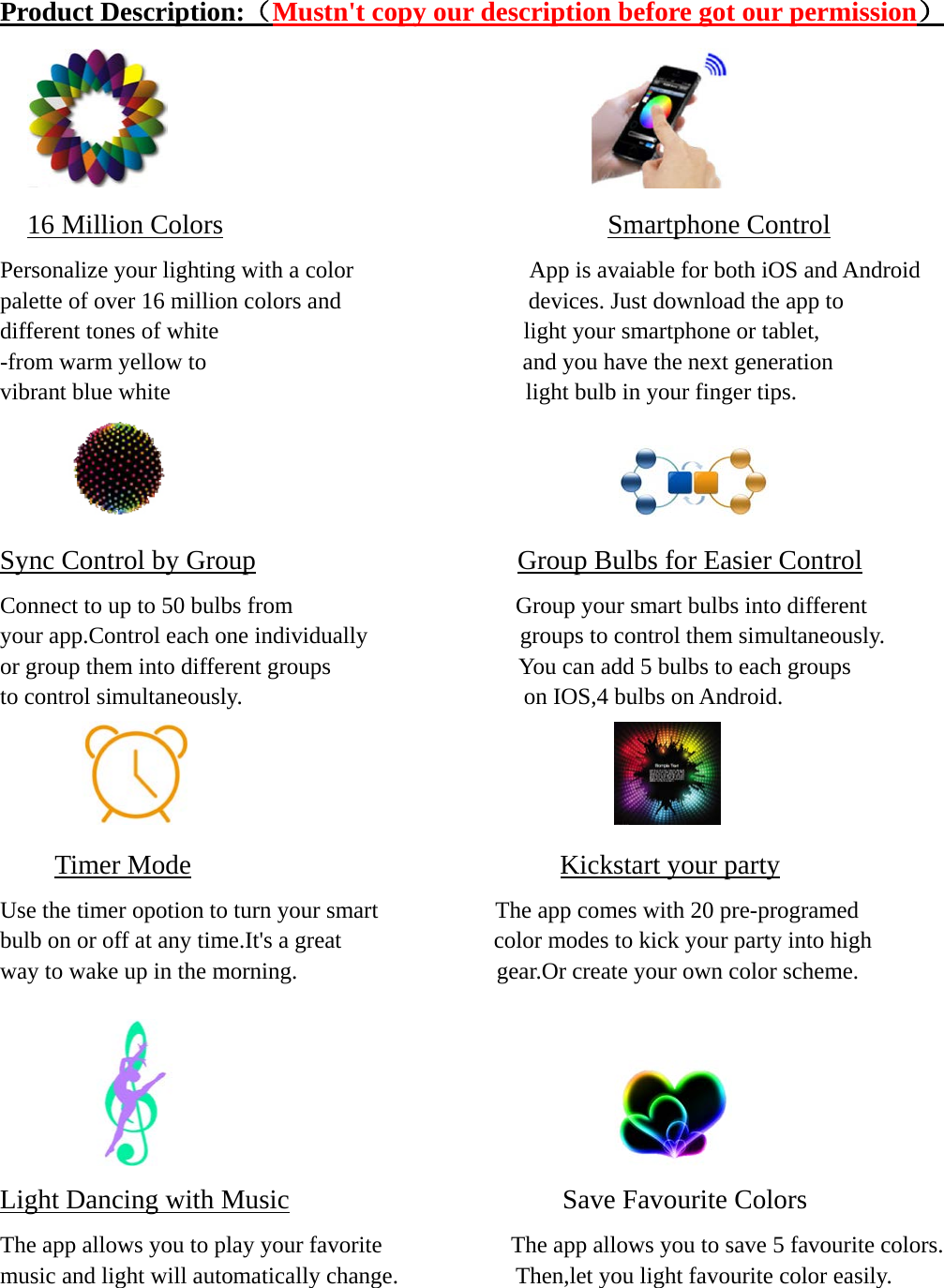  Product Description:（Mustn&apos;t copy our description before got our permission）                                           16 Million Colors                            Smartphone Control Personalize your lighting with a color               App is avaiable for both iOS and Android   palette of over 16 million colors and                devices. Just download the app to  different tones of white                          light your smartphone or tablet, -from warm yellow to                           and you have the next generation   vibrant blue white                           light bulb in your finger tips.                                          Sync Control by Group                   Group Bulbs for Easier Control Connect to up to 50 bulbs from                   Group your smart bulbs into different   your app.Control each one individually             groups to control them simultaneously.  or group them into different groups                You can add 5 bulbs to each groups to control simultaneously.                        on IOS,4 bulbs on Android.                                         Timer Mode                           Kickstart your party   Use the timer opotion to turn your smart                    The app comes with 20 pre-programed bulb on or off at any time.It&apos;s a great             color modes to kick your party into high way to wake up in the morning.                 gear.Or create your own color scheme.                                           Light Dancing with Music                    Save Favourite Colors The app allows you to play your favorite                      The app allows you to save 5 favourite colors. music and light will automatically change.          Then,let you light favourite color easily.    