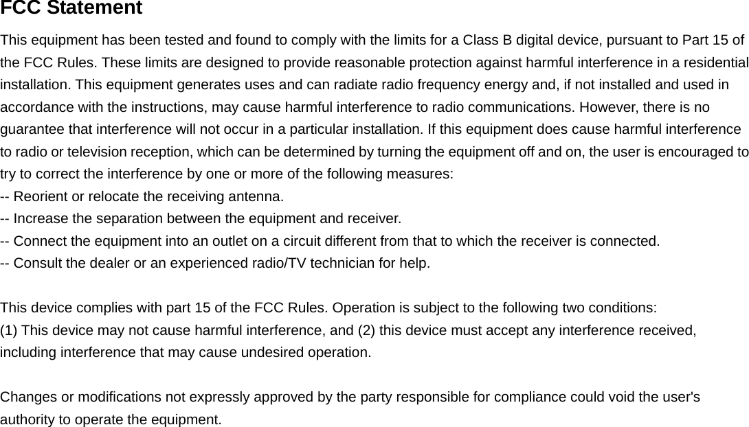  FCC Statement This equipment has been tested and found to comply with the limits for a Class B digital device, pursuant to Part 15 of the FCC Rules. These limits are designed to provide reasonable protection against harmful interference in a residential installation. This equipment generates uses and can radiate radio frequency energy and, if not installed and used in accordance with the instructions, may cause harmful interference to radio communications. However, there is no guarantee that interference will not occur in a particular installation. If this equipment does cause harmful interference to radio or television reception, which can be determined by turning the equipment off and on, the user is encouraged to try to correct the interference by one or more of the following measures: -- Reorient or relocate the receiving antenna.    -- Increase the separation between the equipment and receiver.     -- Connect the equipment into an outlet on a circuit different from that to which the receiver is connected.    -- Consult the dealer or an experienced radio/TV technician for help.  This device complies with part 15 of the FCC Rules. Operation is subject to the following two conditions: (1) This device may not cause harmful interference, and (2) this device must accept any interference received, including interference that may cause undesired operation.  Changes or modifications not expressly approved by the party responsible for compliance could void the user&apos;s authority to operate the equipment.   