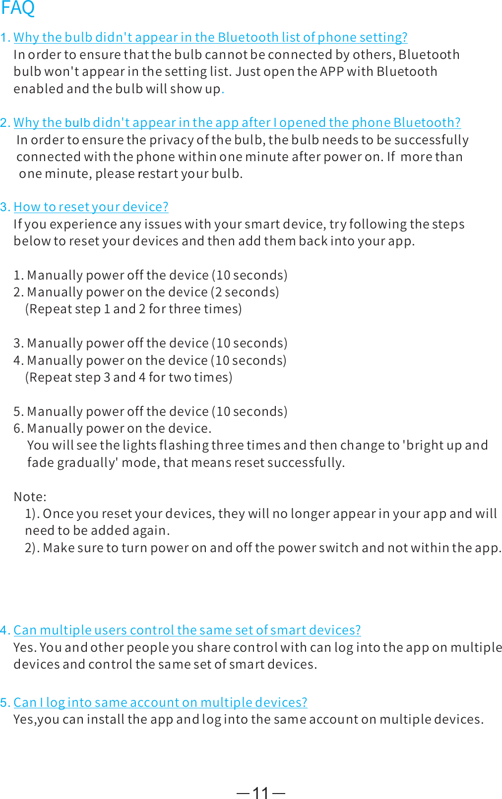 11FAQ1.Whythebulbdidn&apos;tappearintheBluetoothlistofphonesetting?Inordertoensurethatthebulbcannotbeconnectedbyothers,Bluetoothbulbwon&apos;tappearinthesettinglist.JustopentheAPPwithBluetoothenabledandthebulbwillshowup.2.Whythebulbdidn&apos;tappearintheappafterIopenedthephoneBluetooth?Inordertoensuretheprivacyofthebulb,thebulbneedstobesuccessfullyconnectedwiththephonewithinoneminuteafterpoweron.Ifmorethanoneminute,pleaserestartyourbulb.3.Howtoresetyourdevice?Ifyouexperienceanyissueswithyoursmartdevice,tryfollowingthestepsbelowtoresetyourdevicesandthenaddthembackintoyourapp.1.Manuallypoweroffthedevice(10seconds)2.Manuallypoweronthedevice(2seconds)(Repeatstep1and2forthreetimes)3.Manuallypoweroffthedevice(10seconds)4.Manuallypoweronthedevice(10seconds)(Repeatstep3and4fortwotimes)5.Manuallypoweroffthedevice(10seconds)6.Manuallypoweronthedevice.Youwillseethelightsflashingthreetimesandthenchangeto&apos;brightupandfadegradually&apos;mode,thatmeansresetsuccessfully.Note:1).Onceyouresetyourdevices,theywillnolongerappearinyourappandwillneedtobeaddedagain.2).Makesuretoturnpoweronandoffthepowerswitchandnotwithintheapp.4.Canmultipleuserscontrolthesamesetofsmartdevices?Yes.Youandotherpeopleyousharecontrolwithcanlogintotheapponmultipledevicesandcontrolthesamesetofsmartdevices.5.CanIlogintosameaccountonmultipledevices?Yes,youcaninstalltheappandlogintothesameaccountonmultipledevices.