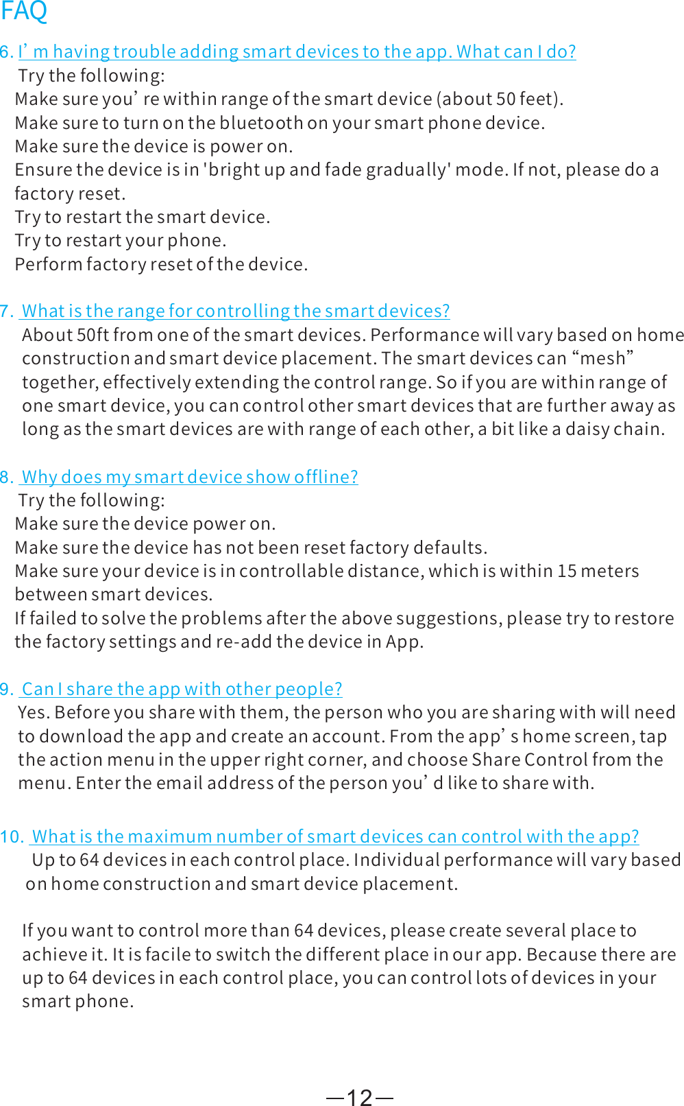 126.I’mhavingtroubleaddingsmartdevicestotheapp.WhatcanIdo?Trythefollowing:Makesureyou’rewithinrangeofthesmartdevice(about50feet).Makesuretoturnonthebluetoothonyoursmartphonedevice.Makesurethedeviceispoweron.Ensurethedeviceisin&apos;brightupandfadegradually&apos;mode.Ifnot,pleasedoafactoryreset.Trytorestartthesmartdevice.Trytorestartyourphone.Performfactoryresetofthedevice.7.Whatistherangeforcontrollingthesmartdevices?About50ftfromoneofthesmartdevices.Performancewillvarybasedonhomeconstructionandsmartdeviceplacement.Thesmartdevicescan“ mesh”together,effectivelyextendingthecontrolrange.Soifyouarewithinrangeofonesmartdevice,youcancontrolothersmartdevicesthatarefurtherawayaslongasthesmartdevicesarewithrangeofeachother,abitlikeadaisychain.FAQ8.Whydoesmysmartdeviceshowoffline?Trythefollowing:Makesurethedevicepoweron.Makesurethedevicehasnotbeenresetfactorydefaults.Makesureyourdeviceisincontrollabledistance,whichiswithin15metersbetweensmartdevices.Iffailedtosolvetheproblemsaftertheabovesuggestions,pleasetrytorestorethefactorysettingsandre-addthedeviceinApp.9.CanIsharetheappwithotherpeople?Yes.Beforeyousharewiththem,thepersonwhoyouaresharingwithwillneedtodownloadtheappandcreateanaccount.Fromtheapp’shomescreen,taptheactionmenuintheupperrightcorner,andchooseShareControlfromthemenu.Entertheemailaddressofthepersonyou’dliketosharewith.10.Whatisthemaximumnumberofsmartdevicescancontrolwiththeapp?      Upto64devicesineachcontrolplace.Individualperformancewillvarybasedonhomeconstructionandsmartdeviceplacement.Ifyouwanttocontrolmorethan64devices,pleasecreateseveralplacetoachieveit.Itisfaciletoswitchthedifferentplaceinourapp.Becausethereareupto64devicesineachcontrolplace,youcancontrollotsofdevicesinyoursmartphone.