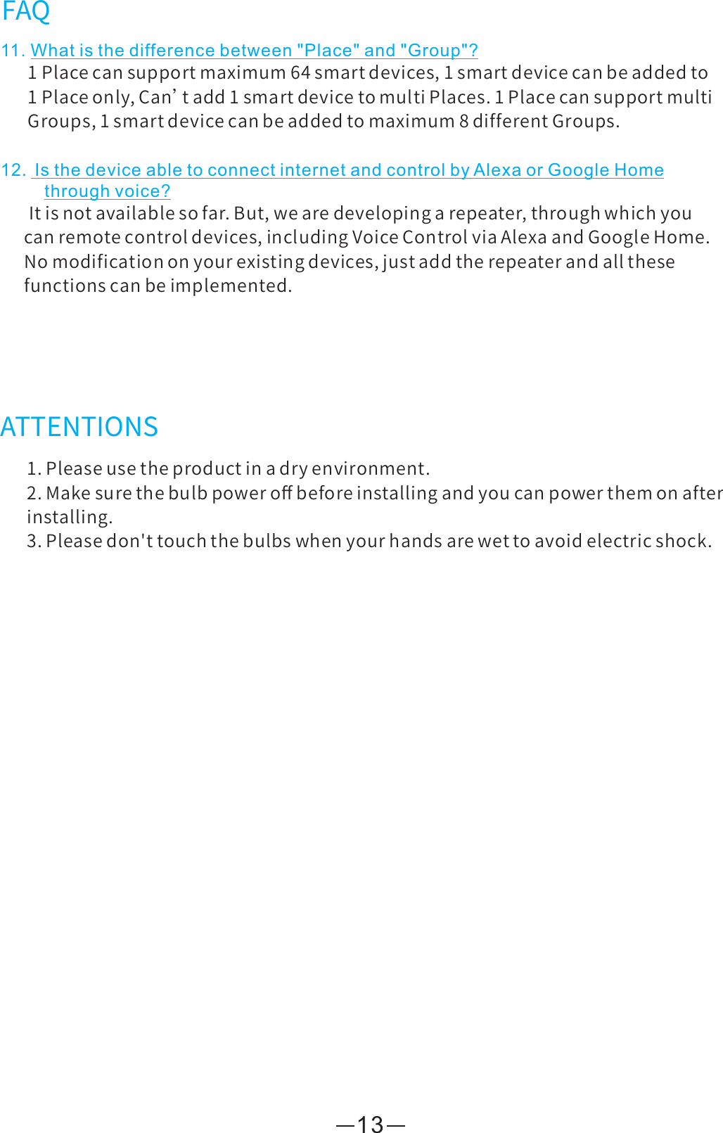 13ATTENTIONS1.Pleaseusetheproductinadryenvironment.2.Makesurethebulbpoweroﬀbeforeinstallingandyoucanpowerthemonafterinstalling.3.Pleasedon&apos;ttouchthebulbswhenyourhandsarewettoavoidelectricshock.FAQ11. What is the difference between &quot;Place&quot; and &quot;Group&quot;?1Placecansupportmaximum64smartdevices,1smartdevicecanbeaddedto1Placeonly,Can’tadd1smartdevicetomultiPlaces.1PlacecansupportmultiGroups,1smartdevicecanbeaddedtomaximum8differentGroups.12.Is the device able to connect internet and control by Alexa or Google Homethrough voice?Itisnotavailablesofar.But,wearedevelopingarepeater,throughwhichyoucanremotecontroldevices,includingVoiceControlviaAlexaandGoogleHome.Nomodificationonyourexistingdevices,justaddtherepeaterandallthesefunctionscanbeimplemented.