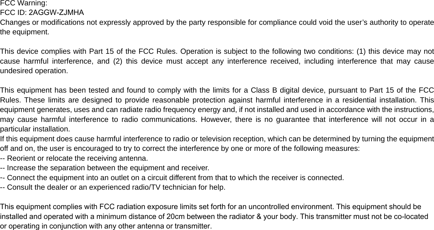 FCC Warning: FCC ID: 2AGGW-ZJMHAChanges or modifications not expressly approved by the party responsible for compliance could void the user’s authority to operate the equipment.  This device complies with Part 15 of the FCC Rules. Operation is subject to the following two conditions: (1) this device may not cause harmful interference, and (2) this device must accept any interference received, including interference that may cause undesired operation.  This equipment has been tested and found to comply with the limits for a Class B digital device, pursuant to Part 15 of the FCC Rules. These limits are designed to provide reasonable protection against harmful interference in a residential installation. This equipment generates, uses and can radiate radio frequency energy and, if not installed and used in accordance with the instructions, may cause harmful interference to radio communications. However, there is no guarantee that interference will not occur in a particular installation. If this equipment does cause harmful interference to radio or television reception, which can be determined by turning the equipment off and on, the user is encouraged to try to correct the interference by one or more of the following measures: -- Reorient or relocate the receiving antenna. -- Increase the separation between the equipment and receiver. -- Connect the equipment into an outlet on a circuit different from that to which the receiver is connected. -- Consult the dealer or an experienced radio/TV technician for help.  This equipment complies with FCC radiation exposure limits set forth for an uncontrolled environment. This equipment should be installed and operated with a minimum distance of 20cm between the radiator &amp; your body. This transmitter must not be co-located or operating in conjunction with any other antenna or transmitter.