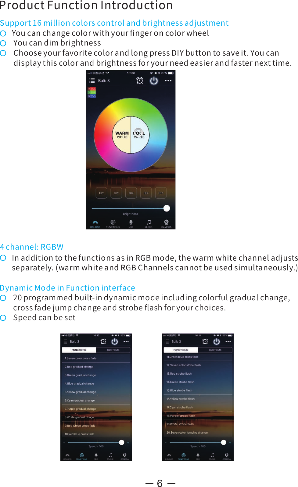 6Support16millioncolorscontrolandbrightnessadjustmentYoucanchangecolorwithyourﬁngeroncolorwheelYoucandimbrightnessChooseyourfavoritecolorandlongpressDIYbuttontosaveit.Youcandisplaythiscolorandbrightnessforyourneedeasierandfasternexttime.InadditiontothefunctionsasinRGBmode,thewarmwhitechanneladjustsseparately.(warmwhiteandRGBChannelscannotbeusedsimultaneously.)ProductFunctionIntroduction4channel:RGBWDynamicModeinFunctioninterface20programmedbuilt-indynamicmodeincludingcolorfulgradualchange,crossfadejumpchangeandstrobeﬂashforyourchoices.Speedcanbeset