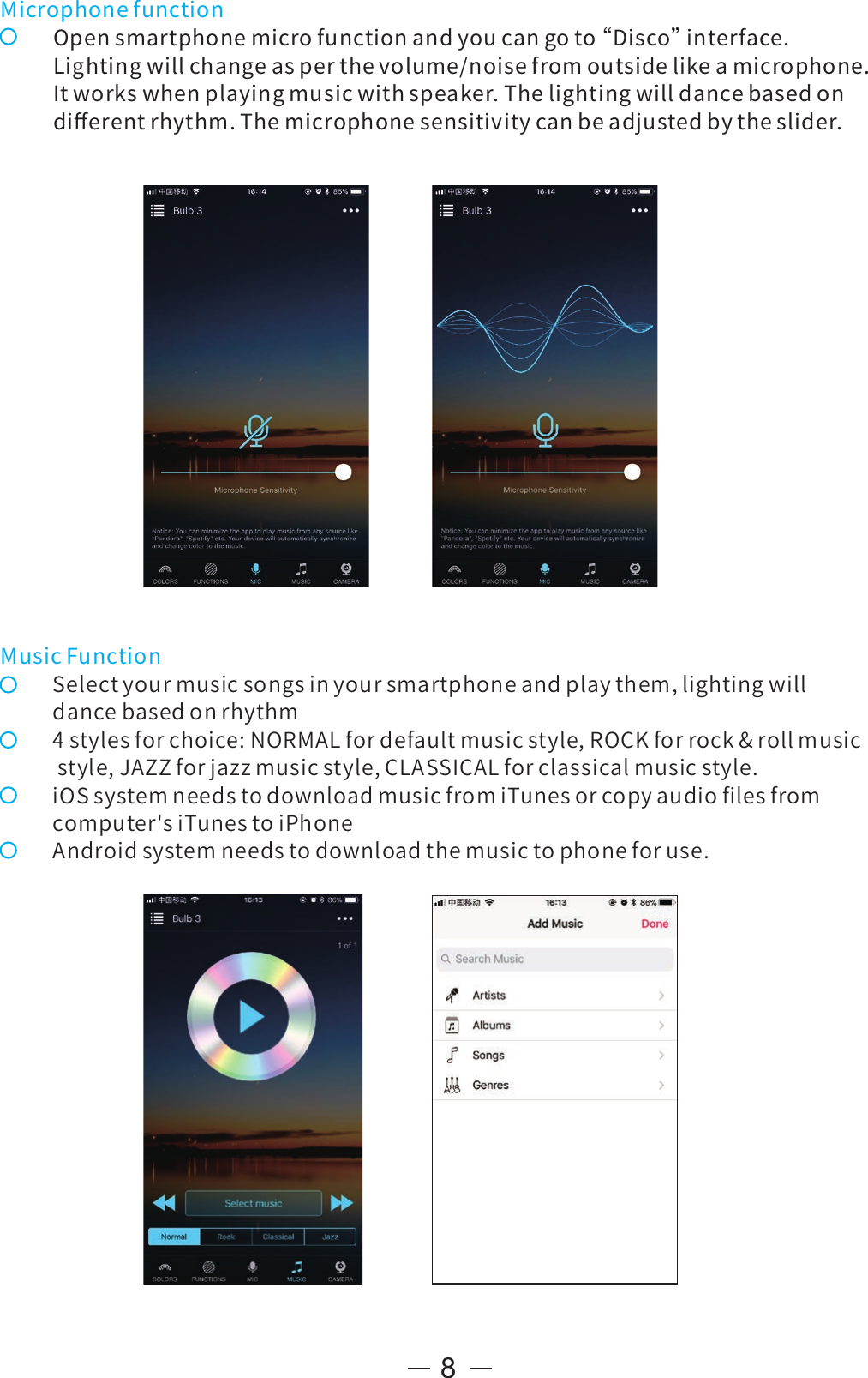 8MicrophonefunctionOpensmartphonemicrofunctionandyoucangoto“ Disco”interface.Lightingwillchangeasperthevolume/noisefromoutsidelikeamicrophone.Itworkswhenplayingmusicwithspeaker.Thelightingwilldancebasedondiﬀerentrhythm.Themicrophonesensitivitycanbeadjustedbytheslider.MusicFunctionSelectyourmusicsongsinyoursmartphoneandplaythem,lightingwilldancebasedonrhythm4stylesforchoice:NORMALfordefaultmusicstyle,ROCKforrock&amp;rollmusicstyle,JAZZforjazzmusicstyle,CLASSICALforclassicalmusicstyle.iOSsystemneedstodownloadmusicfromiTunesorcopyaudioﬁlesfromcomputer&apos;siTunestoiPhoneAndroidsystemneedstodownloadthemusictophoneforuse.