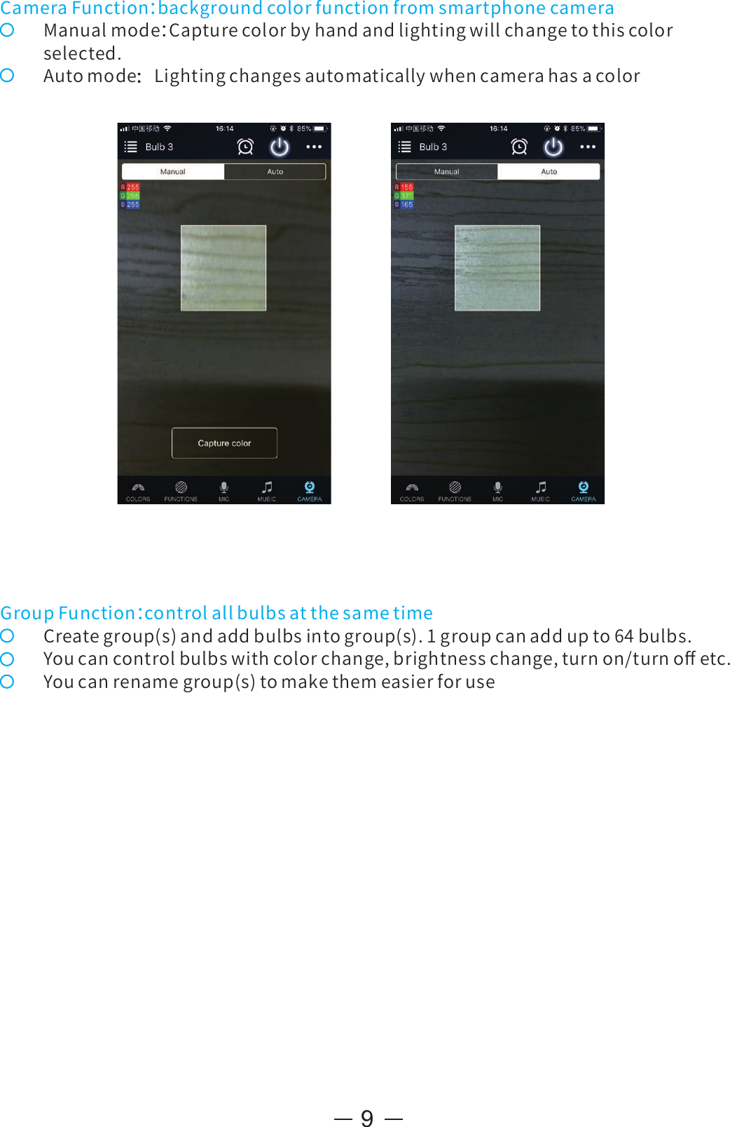 9CameraFunction：backgroundcolorfunctionfromsmartphonecameraManualmode：Capturecolorbyhandandlightingwillchangetothiscolorselected.Automode：LightingchangesautomaticallywhencamerahasacolorGroupFunction：controlallbulbsatthesametimeCreategroup(s)andaddbulbsintogroup(s).1groupcanaddupto64bulbs.Youcancontrolbulbswithcolorchange,brightnesschange,turnon/turnoﬀetc.Youcanrenamegroup(s)tomakethemeasierforuse