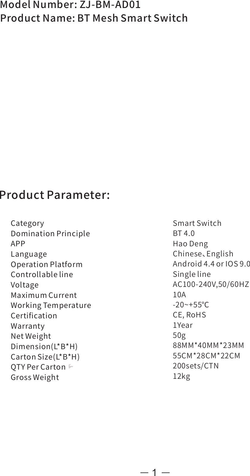 1SmartSwitchBT4.0HaoDengChinese、EnglishAndroid4.4orIOS9.0SinglelineAC100-240V,50/60HZ10A-20~+55℃CE,RoHS1Year50g88MM*40MM*23MM55CM*28CM*22CM200sets/CTN12kgModelNumber:ZJ-BM-AD01ProductName:BTMeshSmartSwitchCategoryDominationPrincipleAPPLanguageOperationPlatformControllablelineVoltageMaximumCurrentWorkingTemperatureCertiﬁcationWarrantyNetWeightDimension(L*B*H)CartonSize(L*B*H)QTYPerCartonGrossWeightProductParameter: