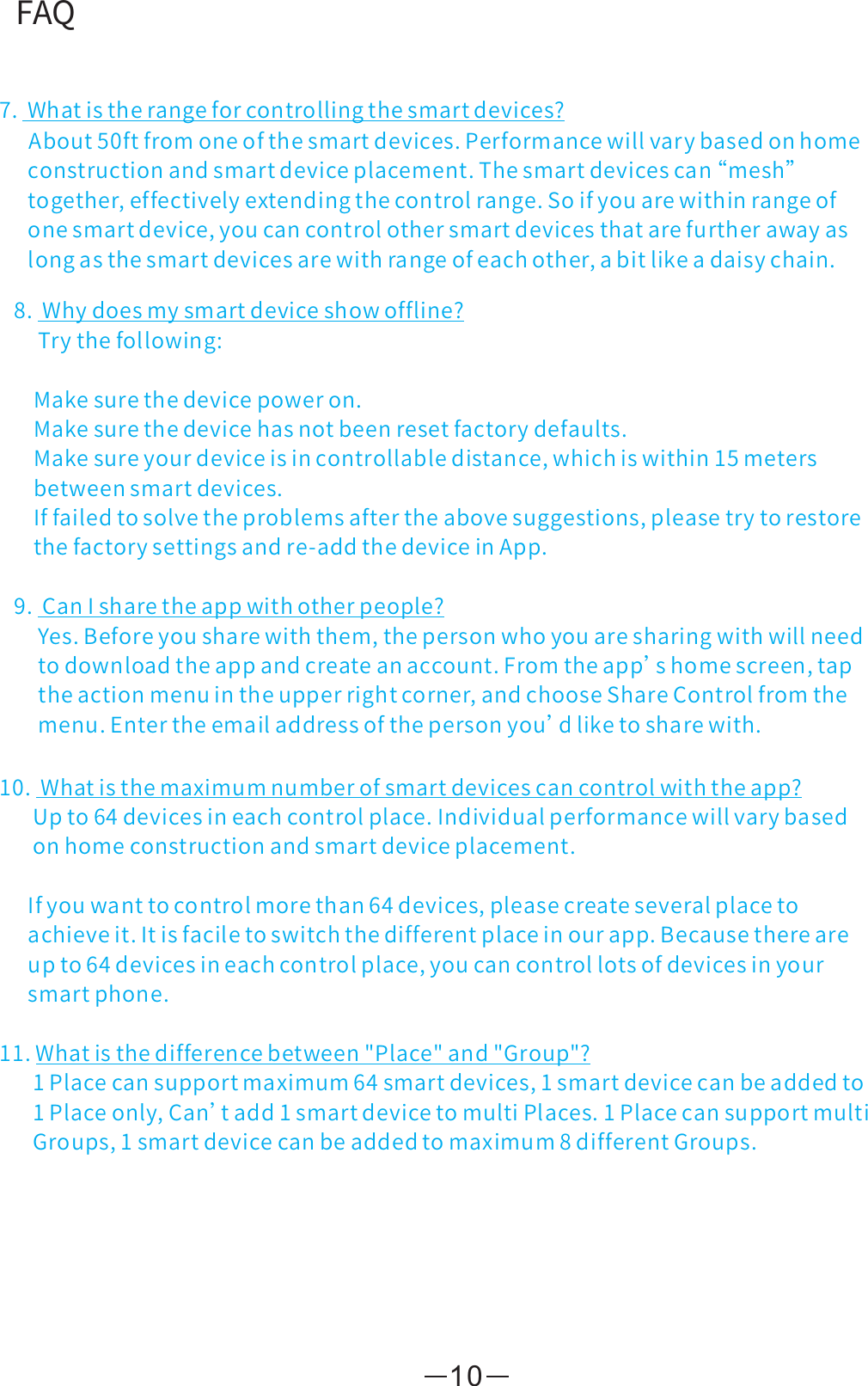 FAQ8.Whydoesmysmartdeviceshowoffline?Trythefollowing:Makesurethedevicepoweron.Makesurethedevicehasnotbeenresetfactorydefaults.Makesureyourdeviceisincontrollabledistance,whichiswithin15metersbetweensmartdevices.Iffailedtosolvetheproblemsaftertheabovesuggestions,pleasetrytorestorethefactorysettingsandre-addthedeviceinApp.9.CanIsharetheappwithotherpeople?Yes.Beforeyousharewiththem,thepersonwhoyouaresharingwithwillneedtodownloadtheappandcreateanaccount.Fromtheapp’shomescreen,taptheactionmenuintheupperrightcorner,andchooseShareControlfromthemenu.Entertheemailaddressofthepersonyou’dliketosharewith.10.Whatisthemaximumnumberofsmartdevicescancontrolwiththeapp?Upto64devicesineachcontrolplace.Individualperformancewillvarybasedonhomeconstructionandsmartdeviceplacement.Ifyouwanttocontrolmorethan64devices,pleasecreateseveralplacetoachieveit.Itisfaciletoswitchthedifferentplaceinourapp.Becausethereareupto64devicesineachcontrolplace,youcancontrollotsofdevicesinyoursmartphone.11.Whatisthedifferencebetween&quot;Place&quot;and&quot;Group&quot;?1Placecansupportmaximum64smartdevices,1smartdevicecanbeaddedto1Placeonly,Can’tadd1smartdevicetomultiPlaces.1PlacecansupportmultiGroups,1smartdevicecanbeaddedtomaximum8differentGroups.107.Whatistherangeforcontrollingthesmartdevices?About50ftfromoneofthesmartdevices.Performancewillvarybasedonhomeconstructionandsmartdeviceplacement.Thesmartdevicescan“ mesh”together,effectivelyextendingthecontrolrange.Soifyouarewithinrangeofonesmartdevice,youcancontrolothersmartdevicesthatarefurtherawayaslongasthesmartdevicesarewithrangeofeachother,abitlikeadaisychain.