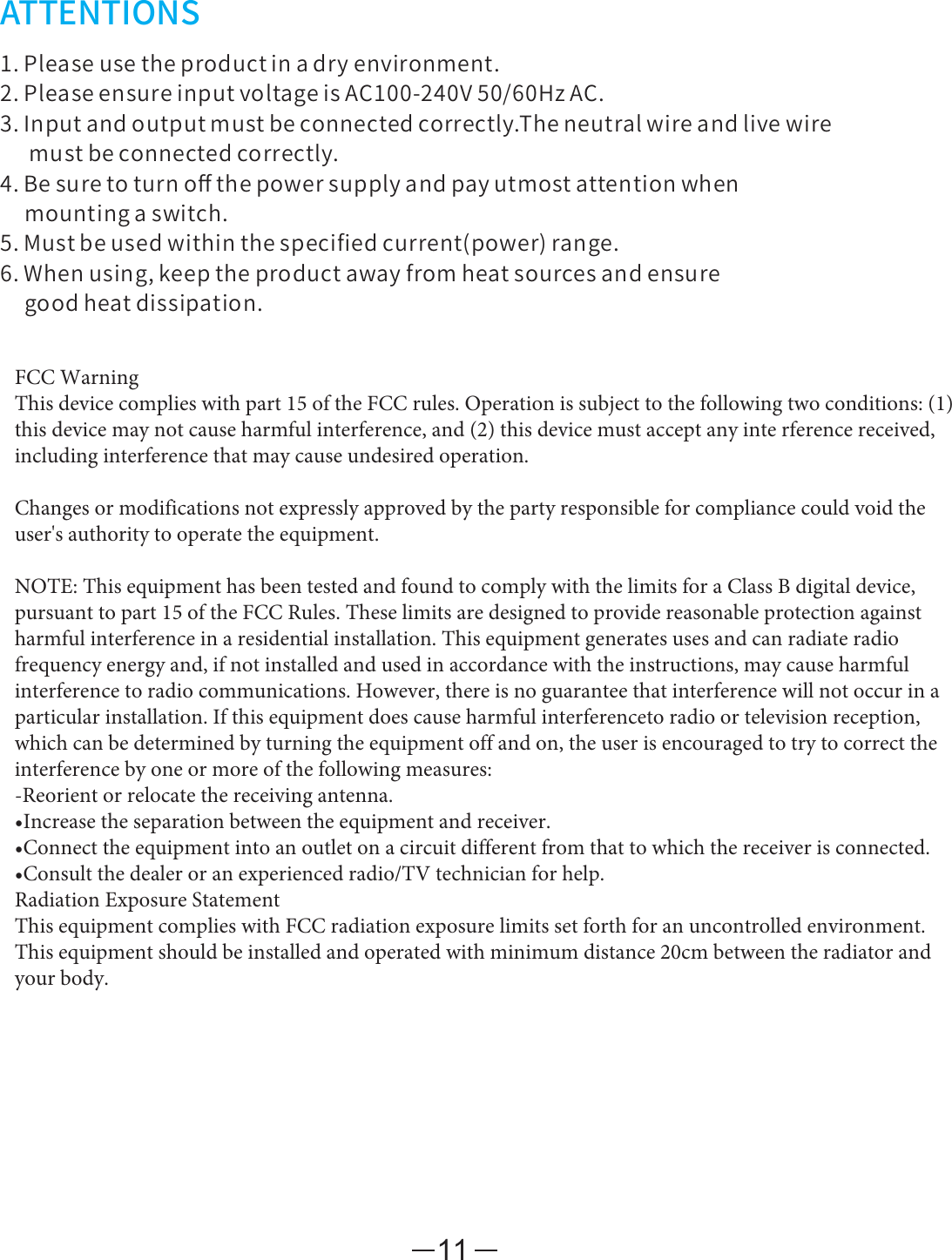 11ATTENTIONS1.Pleaseusetheproductinadryenvironment.2.PleaseensureinputvoltageisAC100-240V50/60HzAC.3.Inputandoutputmustbeconnectedcorrectly.Theneutralwireandlivewiremustbeconnectedcorrectly.4.Besuretoturnoﬀthepowersupplyandpayutmostattentionwhenmountingaswitch.5.Mustbeusedwithinthespeciﬁedcurrent(power)range.6.Whenusing,keeptheproductawayfromheatsourcesandensuregoodheatdissipation.FCC WarningThis device complies with part 15 of the FCC rules. Operation is subject to the following two conditions: (1) this device may not cause harmful interference, and (2) this device must accept any inte rference received, including interference that may cause undesired operation. Changes or modifications not expressly approved by the party responsible for compliance could void the user&apos;s authority to operate the equipment. NOTE: This equipment has been tested and found to comply with the limits for a Class B digital device, pursuant to part 15 of the FCC Rules. These limits are designed to provide reasonable protection against harmful interference in a residential installation. This equipment generates uses and can radiate radio frequency energy and, if not installed and used in accordance with the instructions, may cause harmful interference to radio communications. However, there is no guarantee that interference will not occur in a particular installation. If this equipment does cause harmful interferenceto radio or television reception, which can be determined by turning the equipment off and on, the user is encouraged to try to correct the interference by one or more of the following measures:-Reorient or relocate the receiving antenna.•Increase the separation between the equipment and receiver.•Connect the equipment into an outlet on a circuit different from that to which the receiver is connected.•Consult the dealer or an experienced radio/TV technician for help.Radiation Exposure Statement This equipment complies with FCC radiation exposure limits set forth for an uncontrolled environment. This equipment should be installed and operated with minimum distance 20cm between the radiator and your body.