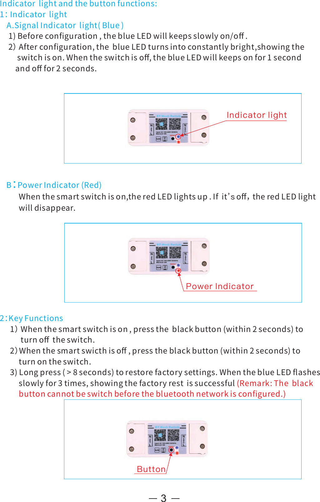 3Indicatorlightandthebuttonfunctions:1：IndicatorlightA.SignalIndicatorlight(Blue)1)Beforeconﬁguration,theblueLEDwillkeepsslowlyon/oﬀ.2）Afterconﬁguration,theblueLEDturnsintoconstantlybright,showingtheswitchison.Whentheswitchisoﬀ,theblueLEDwillkeepsonfor1secondandoﬀfor2seconds.B：PowerIndicator(Red)Whenthesmartswitchison,theredLEDlightsup.Ifit oﬀ，theredLEDlight’swilldisappear.2：KeyFunctions1）Whenthesmartswitchison,presstheblackbutton(within2seconds)toturnoﬀtheswitch.2）Whenthesmartswicthisoﬀ,presstheblackbutton(within2seconds)toturnontheswitch.3)Longpress(&gt;8seconds)torestorefactorysettings.WhentheblueLEDﬂashesslowlyfor3times,showingthefactoryrestissuccessful(Remark:Theblackbuttoncannotbeswitchbeforethebluetoothnetworkisconﬁgured.)Indicator lightPower IndicatorButton