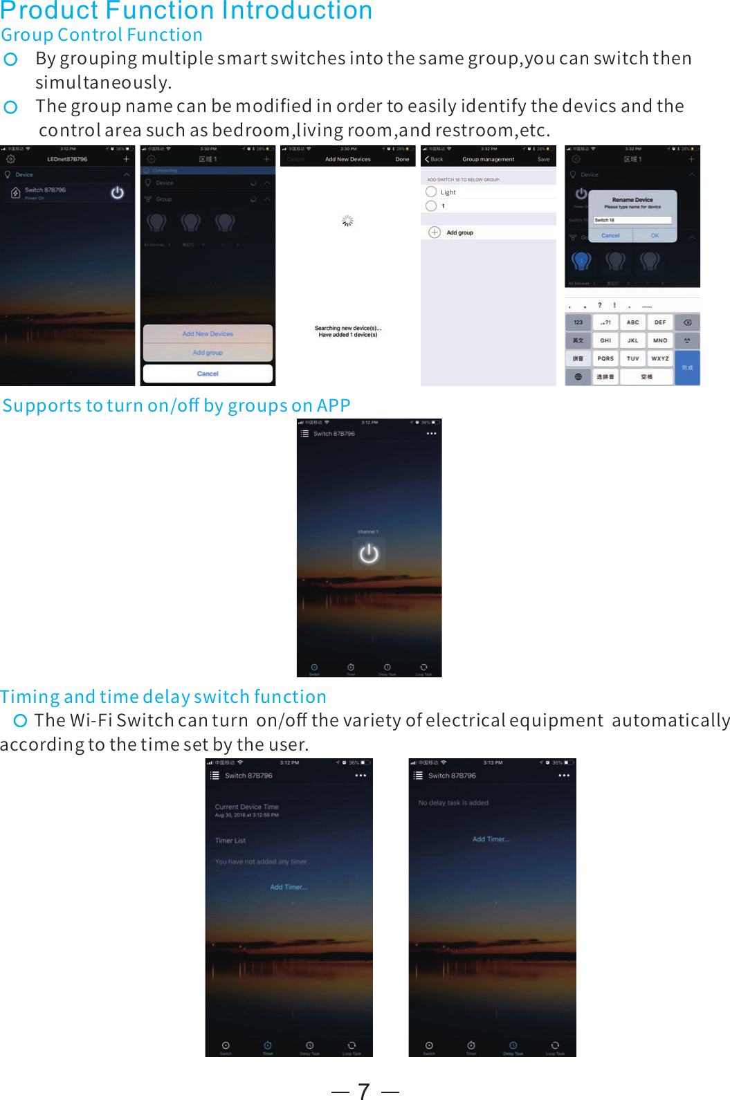 7Supportstoturnon/oﬀbygroupsonAPPGroupControlFunctionBygroupingmultiplesmartswitchesintothesamegroup,youcanswitchthensimultaneously.Thegroupnamecanbemodiﬁedinordertoeasilyidentifythedevicsandthecontrolareasuchasbedroom,livingroom,andrestroom,etc.TimingandtimedelayswitchfunctionTheWi-FiSwitchcanturnon/oﬀthevarietyofelectricalequipmentautomaticallyaccordingtothetimesetbytheuser.Product Function IntroductionLight