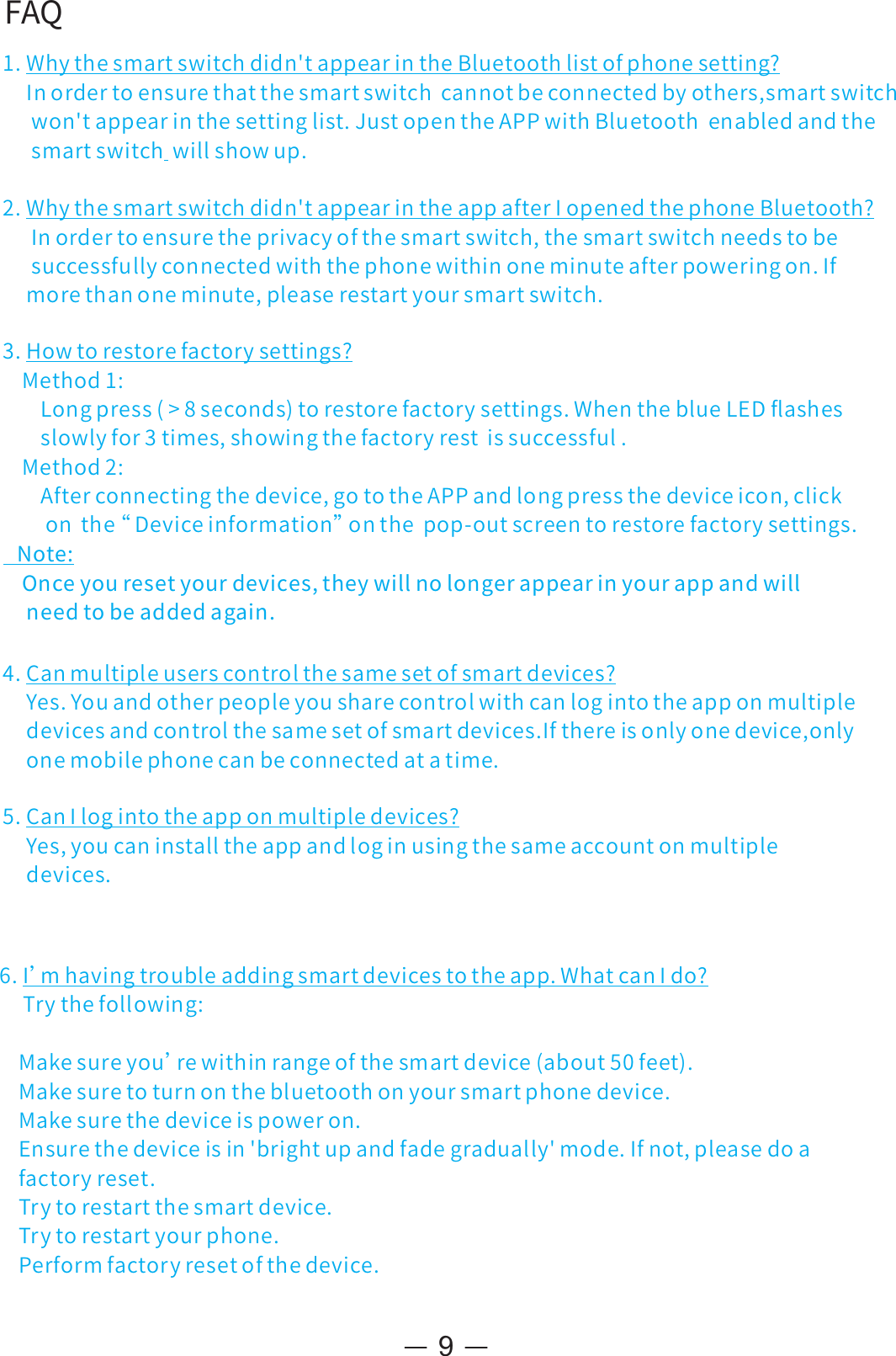 FAQ1.Whythesmartswitchdidn&apos;tappearintheBluetoothlistofphonesetting?Inordertoensurethatthesmartswitchcannotbeconnectedbyothers,smartswitchwon&apos;tappearinthesettinglist.JustopentheAPPwithBluetoothenabledandthesmartswitchwillshowup.2.Whythesmartswitchdidn&apos;tappearintheappafterIopenedthephoneBluetooth?Inordertoensuretheprivacyofthesmartswitch,thesmartswitchneedstobesuccessfullyconnectedwiththephonewithinoneminuteafterpoweringon.Ifmorethanoneminute,pleaserestartyoursmartswitch.93 Howtorestorefactorysettings?.Method1:Longpress(&gt;8seconds)torestorefactorysettings.WhentheblueLEDﬂashesslowlyfor3times,showingthefactoryrestissuccessful.Method2:Afterconnectingthedevice,gototheAPPandlongpressthedeviceicon,clickonthe“ Deviceinformation”onthepop-outscreentorestorefactorysettings.Note:Onceyouresetyourdevices,theywillnolongerappearinyourappandwillneedtobeaddedagain.4.Canmultipleuserscontrolthesamesetofsmartdevices?Yes.Youandotherpeopleyousharecontrolwithcanlogintotheapponmultipledevicesandcontrolthesamesetofsmartdevices.Ifthereisonlyonedevice,onlyonemobilephonecanbeconnectedatatime.5.CanIlogintotheapponmultipledevices?Yes,youcaninstalltheappandloginusingthesameaccountonmultipledevices.6.I’mhavingtroubleaddingsmartdevicestotheapp.WhatcanIdo?Trythefollowing:Makesureyou’rewithinrangeofthesmartdevice(about50feet).Makesuretoturnonthebluetoothonyoursmartphonedevice.Makesurethedeviceispoweron.Ensurethedeviceisin&apos;brightupandfadegradually&apos;mode.Ifnot,pleasedoafactoryreset.Trytorestartthesmartdevice.Trytorestartyourphone.Performfactoryresetofthedevice.