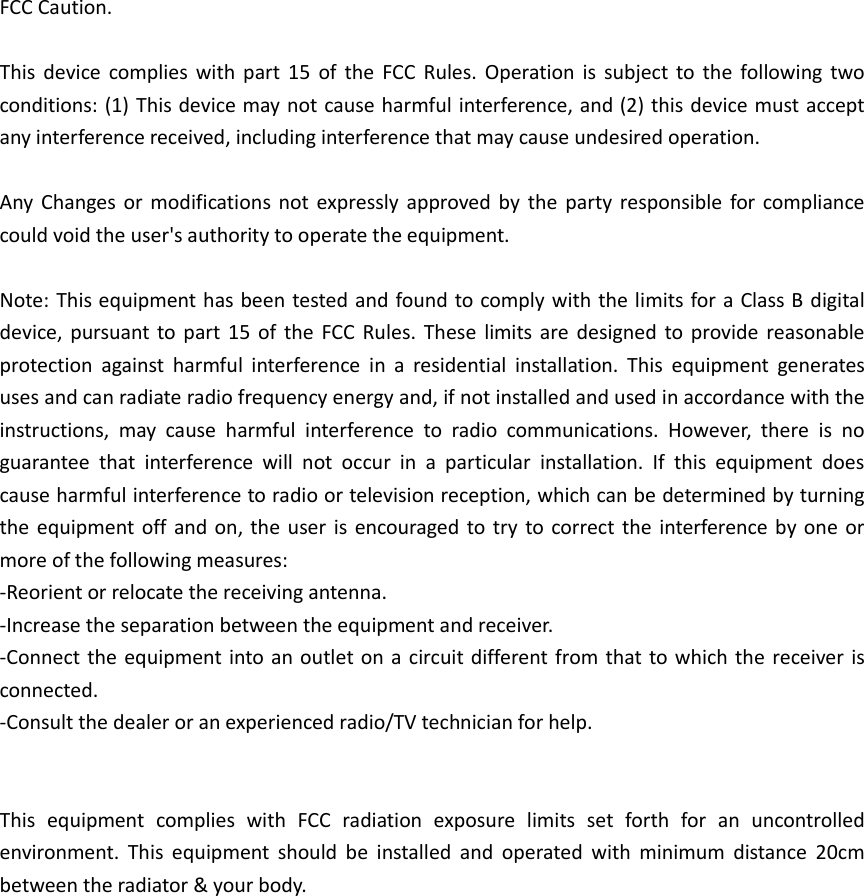 FCC Caution.  This  device  complies  with  part  15  of  the  FCC  Rules.  Operation  is  subject  to  the  following  two conditions: (1) This device may not cause harmful interference, and (2) this device must accept any interference received, including interference that may cause undesired operation.  Any  Changes or  modifications  not  expressly  approved  by  the  party  responsible for  compliance could void the user&apos;s authority to operate the equipment.  Note: This equipment has been tested and found to comply with the limits for a Class B digital device,  pursuant to part  15  of  the  FCC  Rules.  These  limits  are  designed  to  provide  reasonable protection  against  harmful  interference  in  a  residential  installation.  This  equipment  generates uses and can radiate radio frequency energy and, if not installed and used in accordance with the instructions,  may  cause  harmful  interference  to  radio  communications.  However,  there  is  no guarantee  that  interference  will  not  occur  in  a  particular  installation.  If  this  equipment  does cause harmful interference to radio or television reception, which can be determined by turning the equipment  off  and on, the  user  is  encouraged to try  to correct the  interference by  one  or more of the following measures: -Reorient or relocate the receiving antenna. -Increase the separation between the equipment and receiver. -Connect the equipment into an  outlet on  a circuit different from that to which the  receiver is connected. -Consult the dealer or an experienced radio/TV technician for help.   This  equipment  complies  with  FCC  radiation  exposure  limits  set  forth  for  an  uncontrolled environment.  This  equipment  should  be  installed  and  operated  with  minimum  distance  20cm between the radiator &amp; your body. 