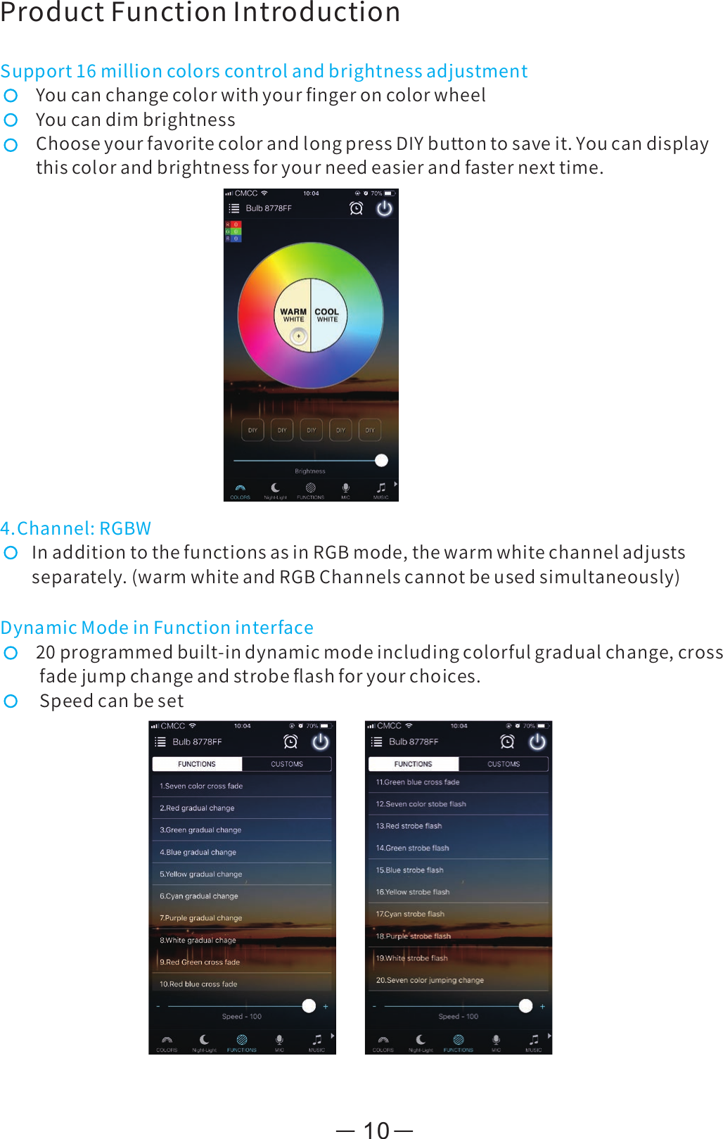 ProductFunctionIntroductionSupport16millioncolorscontrolandbrightnessadjustmentYoucanchangecolorwithyourﬁngeroncolorwheelYoucandimbrightnessChooseyourfavoritecolorandlongpressDIYbuttontosaveit.Youcandisplaythiscolorandbrightnessforyourneedeasierandfasternexttime.4.Channel:RGBWInadditiontothefunctionsasinRGBmode,thewarmwhitechanneladjustsseparately.(warmwhiteandRGBChannelscannotbeusedsimultaneously)DynamicModeinFunctioninterface20programmedbuilt-indynamicmodeincludingcolorfulgradualchange,crossfadejumpchangeandstrobeﬂashforyourchoices.Speedcanbeset10