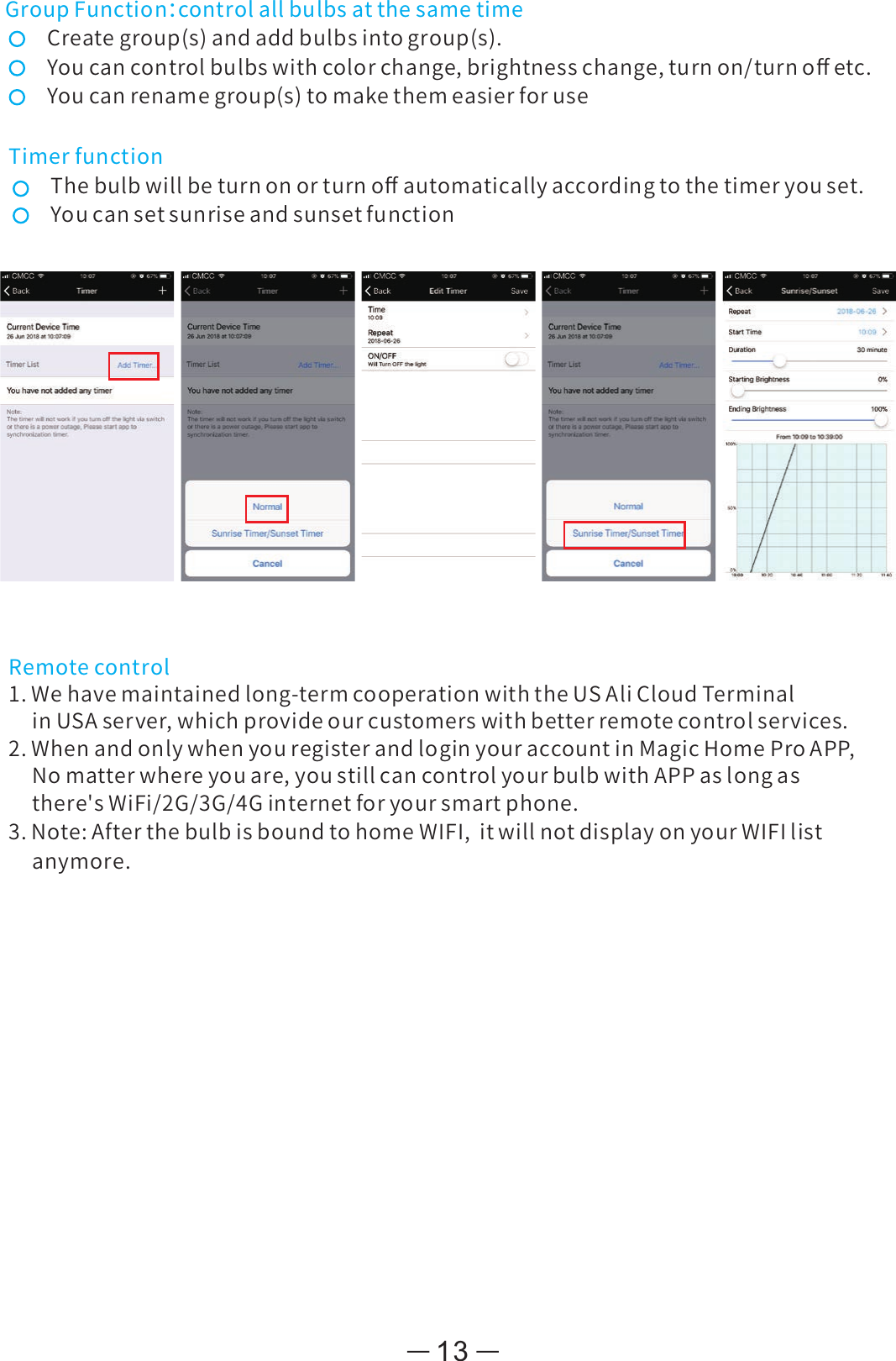 13GroupFunction：controlallbulbsatthesametimeCreategroup(s)andaddbulbsintogroup(s).Youcancontrolbulbswithcolorchange,brightnesschange,turnon/turnoﬀetc.Youcanrenamegroup(s)tomakethemeasierforuseTimerfunctionThebulbwillbeturnonorturnoﬀautomaticallyaccordingtothetimeryouset.Youcansetsunriseandsunsetfunction3.Note:AfterthebulbisboundtohomeWIFI,itwillnotdisplayonyourWIFIlistanymore.Remotecontrol1 Wehavemaintainedlong-termcooperationwiththeUSAliCloudTerminal.inUSAserver,whichprovideourcustomerswithbetterremotecontrolservices.2.WhenandonlywhenyouregisterandloginyouraccountinMagicHomeProAPP,Nomatterwhereyouare,youstillcancontrolyourbulbwithAPPaslongasthere&apos;sWiFi/2G/3G/4Ginternetforyoursmartphone.