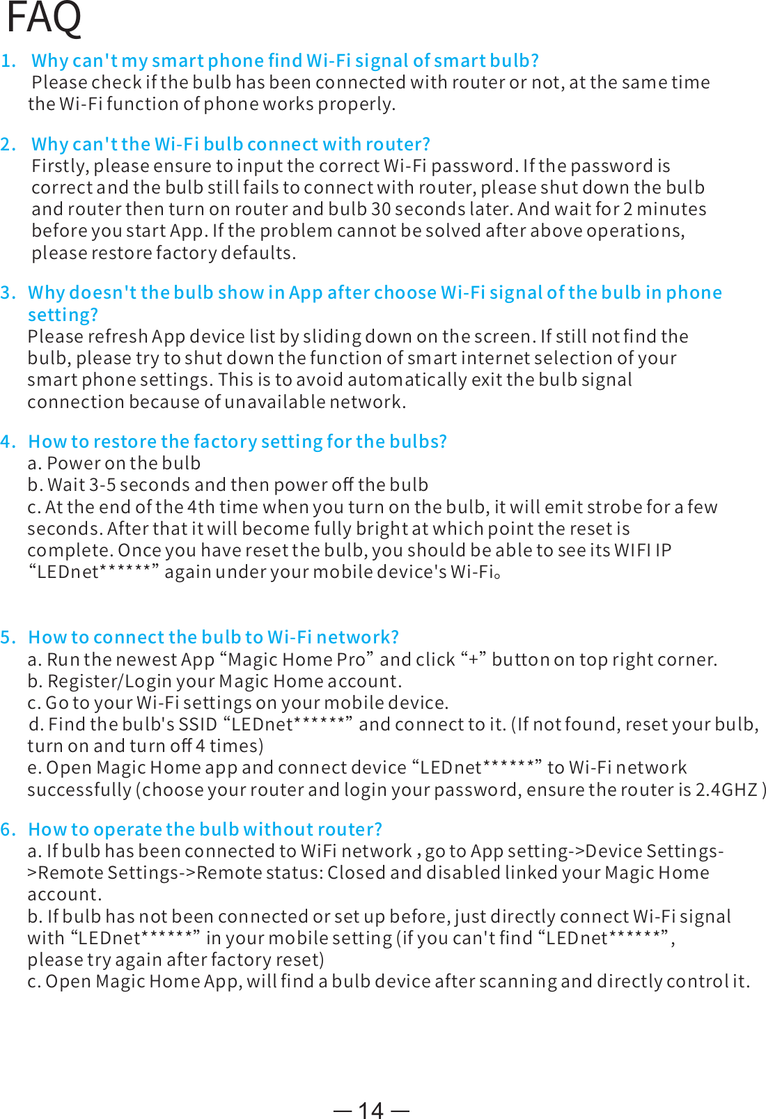 FAQ1. Whycan&apos;tmysmartphoneﬁndWi-Fisignalofsmartbulb?Pleasecheckifthebulbhasbeenconnectedwithrouterornot,atthesametimetheWi-Fifunctionofphoneworksproperly.2. Whycan&apos;ttheWi-Fibulbconnectwithrouter?Firstly,pleaseensuretoinputthecorrectWi-Fipassword.Ifthepasswordiscorrectandthebulbstillfailstoconnectwithrouter,pleaseshutdownthebulbandrouterthenturnonrouterandbulb30secondslater.Andwaitfor2minutesbeforeyoustartApp.Iftheproblemcannotbesolvedafteraboveoperations,pleaserestorefactorydefaults.3.Whydoesn&apos;tthebulbshowinAppafterchooseWi-Fisignalofthebulbinphonesetting?PleaserefreshAppdevicelistbyslidingdownonthescreen.Ifstillnotﬁndthebulb,pleasetrytoshutdownthefunctionofsmartinternetselectionofyoursmartphonesettings.Thisistoavoidautomaticallyexitthebulbsignalconnectionbecauseofunavailablenetwork.4.Howtorestorethefactorysettingforthebulbs?a.Poweronthebulbb.Wait3-5secondsandthenpoweroﬀthebulbc.Attheendofthe4thtimewhenyouturnonthebulb,itwillemitstrobeforafewseconds.Afterthatitwillbecomefullybrightatwhichpointtheresetiscomplete.Onceyouhaveresetthebulb,youshouldbeabletoseeitsWIFIIP“ LEDnet******”againunderyourmobiledevice&apos;sWi-Fi。5.HowtoconnectthebulbtoWi-Finetwork?a.RunthenewestApp“ MagicHomePro”andclick“ +”buttonontoprightcorner.b.Register/LoginyourMagicHomeaccount.c.GotoyourWi-Fisettingsonyourmobiledevice.     d.Findthebulb&apos;sSSID“ LEDnet******”andconnecttoit.(Ifnotfound,resetyourbulb,turnonandturnoﬀ4times)e.OpenMagicHomeappandconnectdevice“ LEDnet******”toWi-Finetworksuccessfully(chooseyourrouterandloginyourpassword,ensuretherouteris2.4GHZ)6.Howtooperatethebulbwithoutrouter?a.IfbulbhasbeenconnectedtoWiFinetwork，gotoAppsetting-&gt;DeviceSettings-&gt;RemoteSettings-&gt;Remotestatus:ClosedanddisabledlinkedyourMagicHomeaccount.b.Ifbulbhasnotbeenconnectedorsetupbefore,justdirectlyconnectWi-Fisignalwith“ LEDnet******”inyourmobilesetting(ifyoucan&apos;tﬁnd“ LEDnet******”,pleasetryagainafterfactoryreset)c.OpenMagicHomeApp,willﬁndabulbdeviceafterscanninganddirectlycontrolit.14
