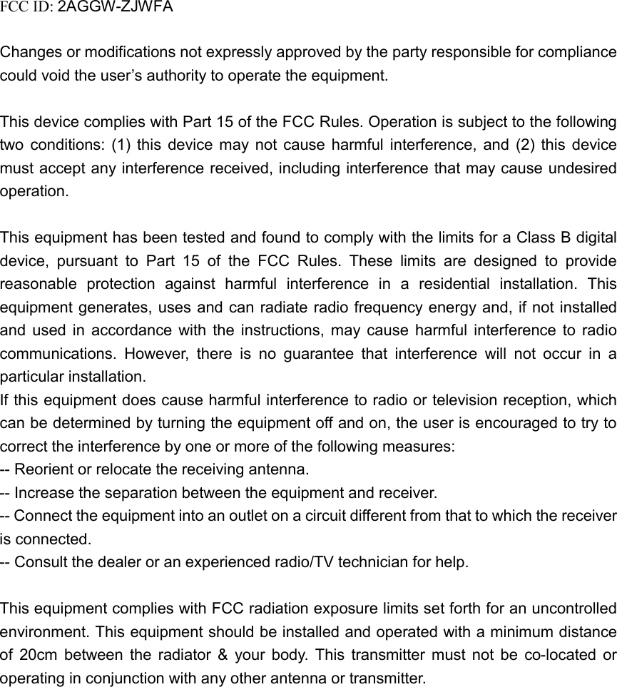 FCC ID: 2AGGW-ZJWFA  Changes or modifications not expressly approved by the party responsible for compliance could void the user’s authority to operate the equipment.  This device complies with Part 15 of the FCC Rules. Operation is subject to the following two conditions: (1) this device may not cause harmful interference, and (2) this device must accept any interference received, including interference that may cause undesired operation.  This equipment has been tested and found to comply with the limits for a Class B digital device, pursuant to Part 15 of the FCC Rules. These limits are designed to provide reasonable protection against harmful interference in a residential installation. This equipment generates, uses and can radiate radio frequency energy and, if not installed and used in accordance with the instructions, may cause harmful interference to radio communications. However, there is no guarantee that interference will not occur in a particular installation. If this equipment does cause harmful interference to radio or television reception, which can be determined by turning the equipment off and on, the user is encouraged to try to correct the interference by one or more of the following measures: -- Reorient or relocate the receiving antenna. -- Increase the separation between the equipment and receiver. -- Connect the equipment into an outlet on a circuit different from that to which the receiver is connected. -- Consult the dealer or an experienced radio/TV technician for help.  This equipment complies with FCC radiation exposure limits set forth for an uncontrolled environment. This equipment should be installed and operated with a minimum distance of 20cm between the radiator &amp; your body. This transmitter must not be co-located or operating in conjunction with any other antenna or transmitter.  