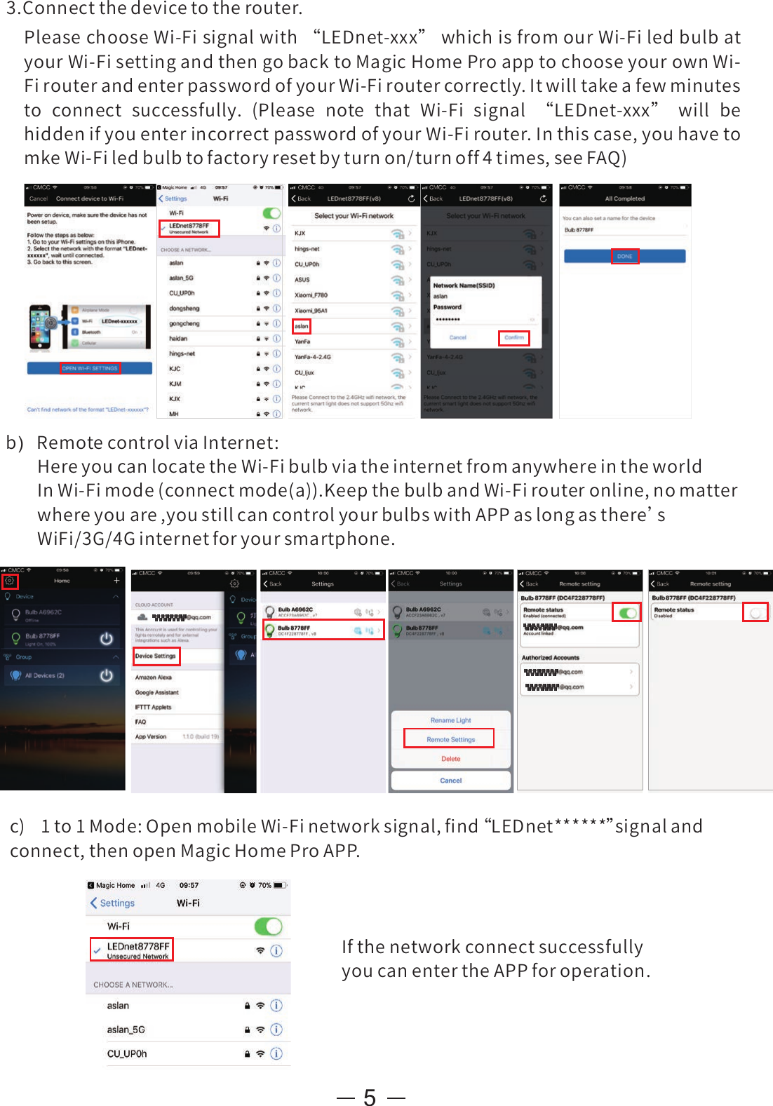 53.Connectthedevicetotherouter.PleasechooseWi-Fisignalwith“LEDnet-xxx”whichisfromourWi-FiledbulbatyourWi-FisettingandthengobacktoMagicHomeProapptochooseyourownWi-FirouterandenterpasswordofyourWi-Firoutercorrectly.Itwilltakeafewminutesto connect successfully. (Please note that Wi-Fi signal “LEDnet-xxx” will behiddenifyouenterincorrectpasswordofyourWi-Firouter.Inthiscase,youhavetomkeWi-Filedbulbtofactoryresetbyturnon/turnoff4times,seeFAQ)b)  RemotecontrolviaInternet:HereyoucanlocatetheWi-FibulbviatheinternetfromanywhereintheworldInWi-Fimode(connectmode(a)).KeepthebulbandWi-Firouteronline,nomatterwhereyouare,youstillcancontrolyourbulbswithAPPaslongasthere’sWiFi/3G/4Ginternetforyoursmartphone.c) 1to1Mode:OpenmobileWi-Finetworksignal,ﬁnd“ LEDnet******”signalandconnect,thenopenMagicHomeProAPP.IfthenetworkconnectsuccessfullyyoucanentertheAPPforoperation.