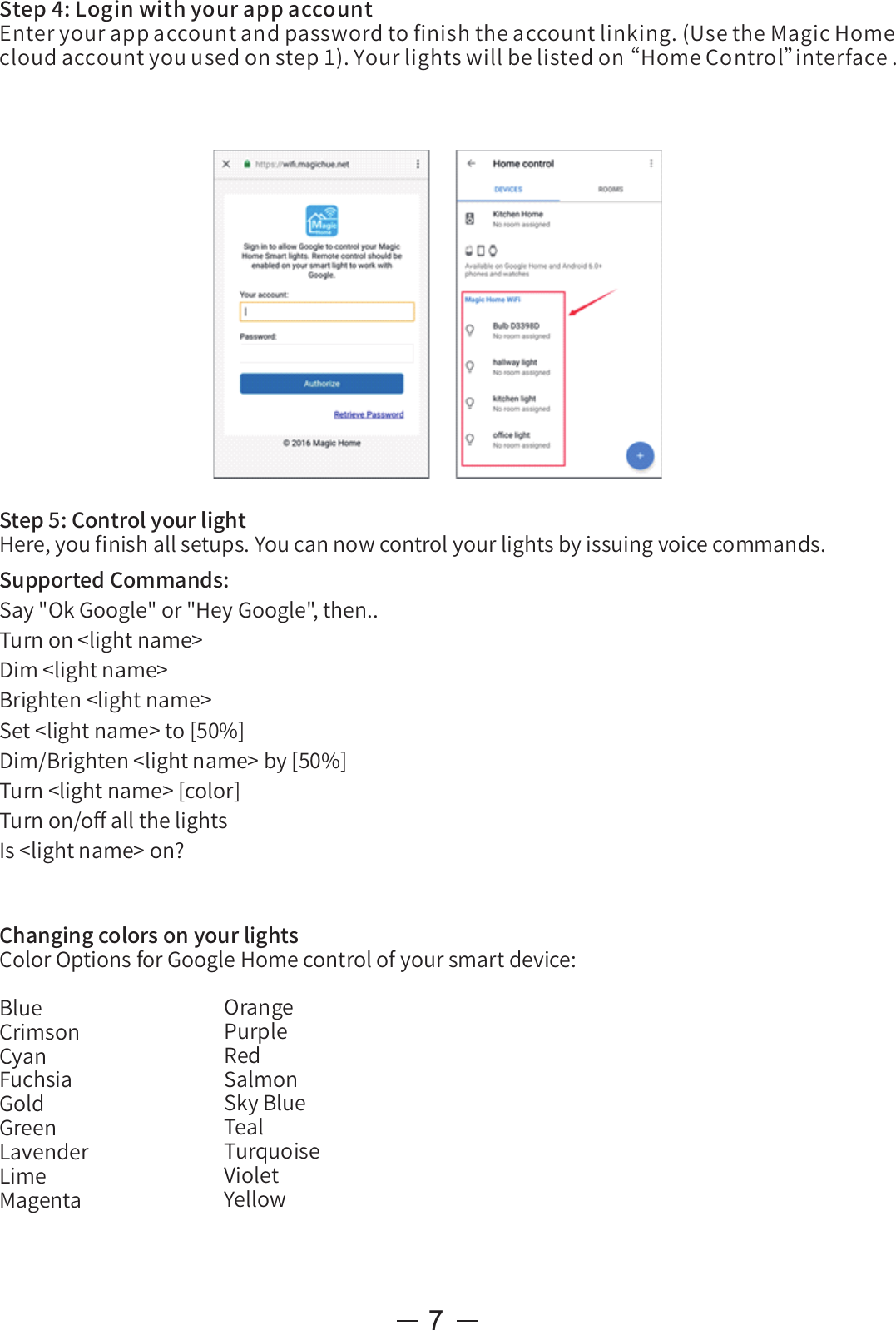 7Step5:ControlyourlightHere,youﬁnishallsetups.Youcannowcontrolyourlightsbyissuingvoicecommands.SupportedCommands:Say&quot;OkGoogle&quot;or&quot;HeyGoogle&quot;,then..Turnon&lt;lightname&gt;Dim&lt;lightname&gt;Brighten&lt;lightname&gt;Set&lt;lightname&gt;to[50%]Dim/Brighten&lt;lightname&gt;by[50%]Turn&lt;lightname&gt;[color]Turnon/oﬀallthelightsIs&lt;lightname&gt;on?ChangingcolorsonyourlightsColorOptionsforGoogleHomecontrolofyoursmartdevice:BlueCrimsonCyanFuchsiaGoldGreenLavenderLimeMagentaOrangePurpleRedSalmonSkyBlueTealTurquoiseVioletYellowStep4:LoginwithyourappaccountEnteryourappaccountandpasswordtoﬁnishtheaccountlinking.(UsetheMagicHomecloudaccountyouusedonstep1).Yourlightswillbelistedon“ HomeControl”interface.