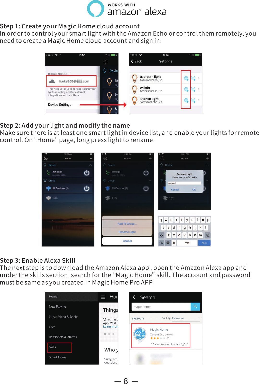 8Step1:CreateyourMagicHomecloudaccountInordertocontrolyoursmartlightwiththeAmazonEchoorcontrolthemremotely,youneedtocreateaMagicHomecloudaccountandsignin.Step3:EnableAlexaSkillThenextstepistodownloadtheAmazonAlexaapp,opentheAmazonAlexaappandundertheskillssection,searchforthe“ MagicHome”skill.TheaccountandpasswordmustbesameasyoucreatedinMagicHomeProAPP.Step2:AddyourlightandmodifythenameMakesurethereisatleastonesmartlightindevicelist,andenableyourlightsforremotecontrol.On&quot;Home&quot;page,longpresslighttorename.
