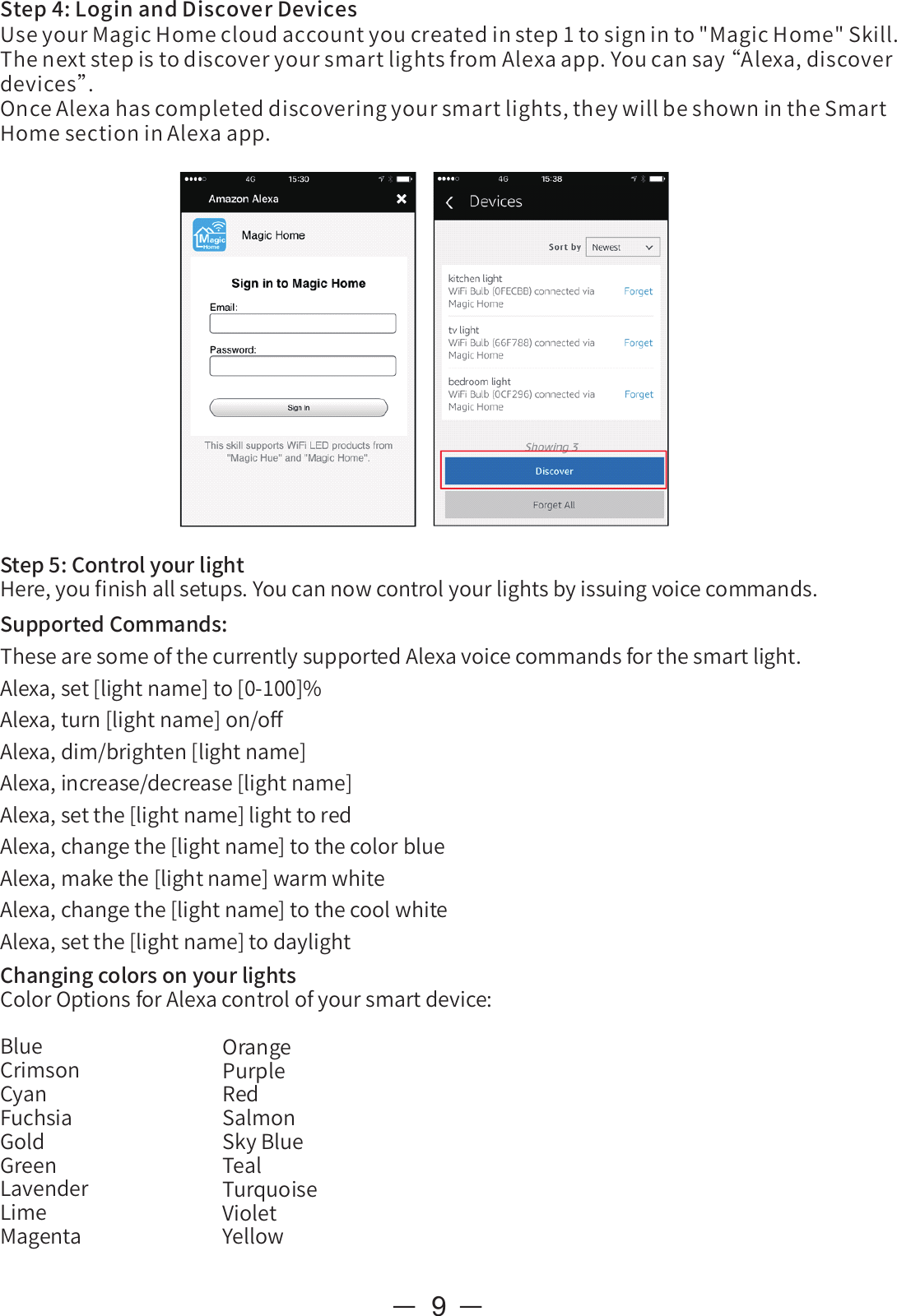 ChangingcolorsonyourlightsColorOptionsforAlexacontrolofyoursmartdevice:BlueCrimsonCyanFuchsiaGoldGreenLavenderLimeMagenta9Step4:LoginandDiscoverDevicesUseyourMagicHomecloudaccountyoucreatedinstep1tosigninto&quot;MagicHome&quot;Skill.ThenextstepistodiscoveryoursmartlightsfromAlexaapp.Youcansay“ Alexa,discoverdevices”.OnceAlexahascompleteddiscoveringyoursmartlights,theywillbeshownintheSmartHomesectioninAlexaapp.Step5:ControlyourlightHere,youﬁnishallsetups.Youcannowcontrolyourlightsbyissuingvoicecommands.SupportedCommands:ThesearesomeofthecurrentlysupportedAlexavoicecommandsforthesmartlight.Alexa,set[lightname]to[0-100]%Alexa,turn[lightname]on/oﬀAlexa,dim/brighten[lightname]Alexa,increase/decrease[lightname]Alexa,setthe[lightname]lighttoredAlexa,changethe[lightname]tothecolorblueAlexa,makethe[lightname]warmwhiteAlexa,changethe[lightname]tothecoolwhiteAlexa,setthe[lightname]todaylightOrangePurpleRedSalmonSkyBlueTealTurquoiseVioletYellow