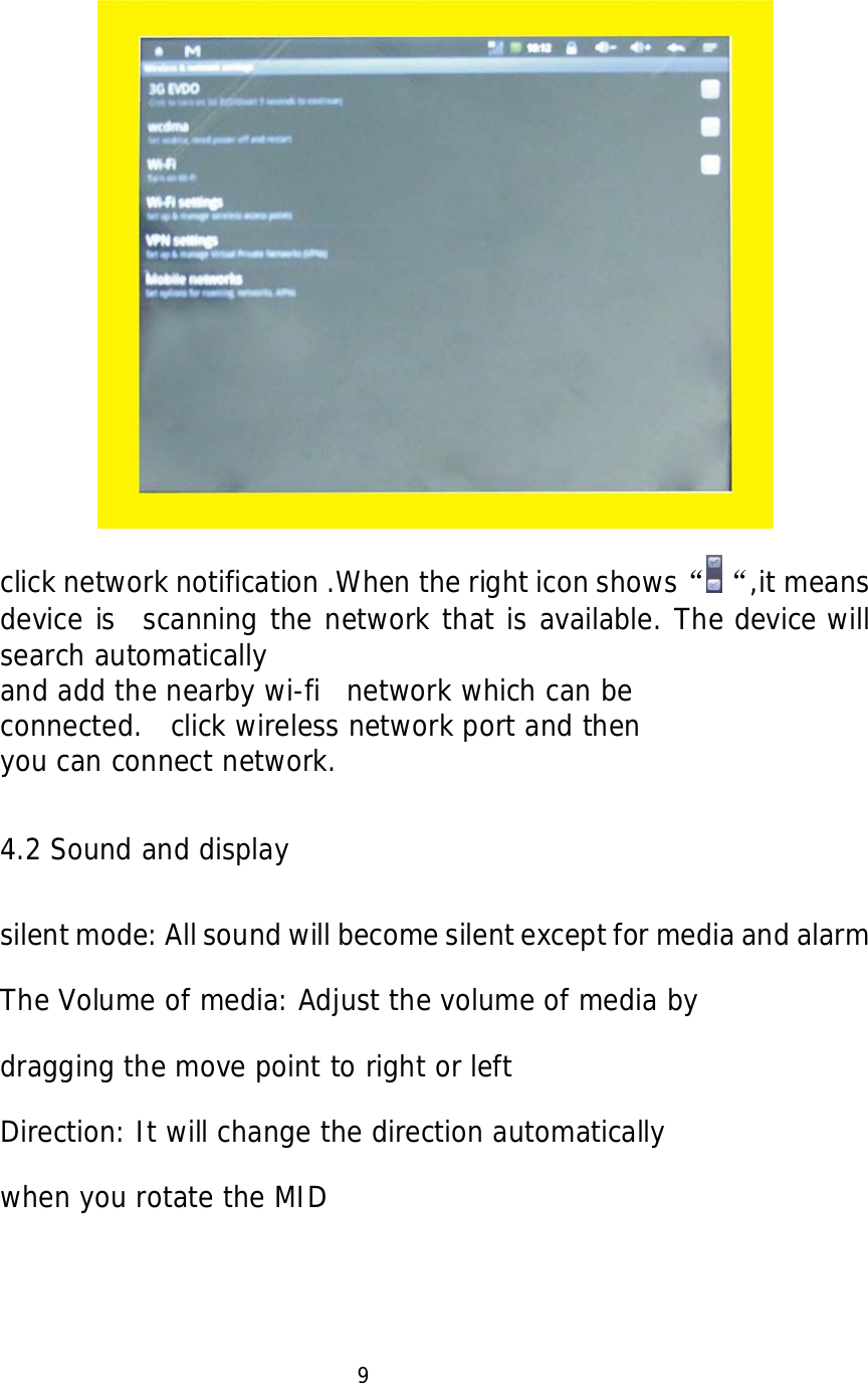     click network notification .When the right icon shows&ldquo; &ldquo;,it means device is  scanning the network that is available. The device will search automatically  and add the nearby wi-fi  network which can be  connected.  click wireless network port and then  you can connect network.    4.2 Sound and display  silent mode: All sound will become silent except for media and alarm   The Volume of media: Adjust the volume of media by  dragging the move point to right or left Direction: It will change the direction automatically  when you rotate the MID                           9  