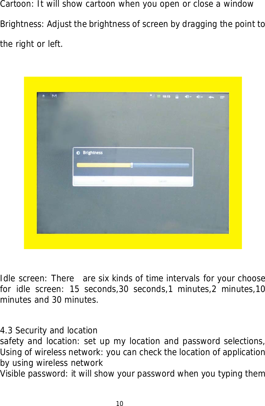   Cartoon: It will show cartoon when you open or close a window Brightness: Adjust the brightness of screen by dragging the point to the right or left.    Idle screen: There  are six kinds of time intervals for your choose for idle screen: 15 seconds,30 seconds,1 minutes,2 minutes,10 minutes and 30 minutes.  4.3 Security and location safety and location: set up my location and password selections, Using of wireless network: you can check the location of application by using wireless network  Visible password: it will show your password when you typing them                            10  