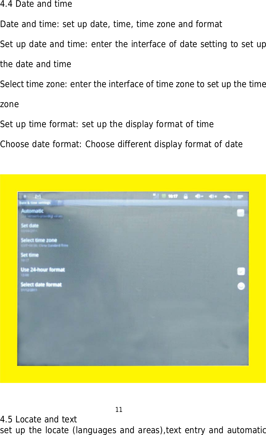   4.4 Date and time  Date and time: set up date, time, time zone and format Set up date and time: enter the interface of date setting to set up the date and time Select time zone: enter the interface of time zone to set up the time zone Set up time format: set up the display format of time Choose date format: Choose different display format of date                                          11 4.5 Locate and text set up the locate (languages and areas),text entry and automatic 