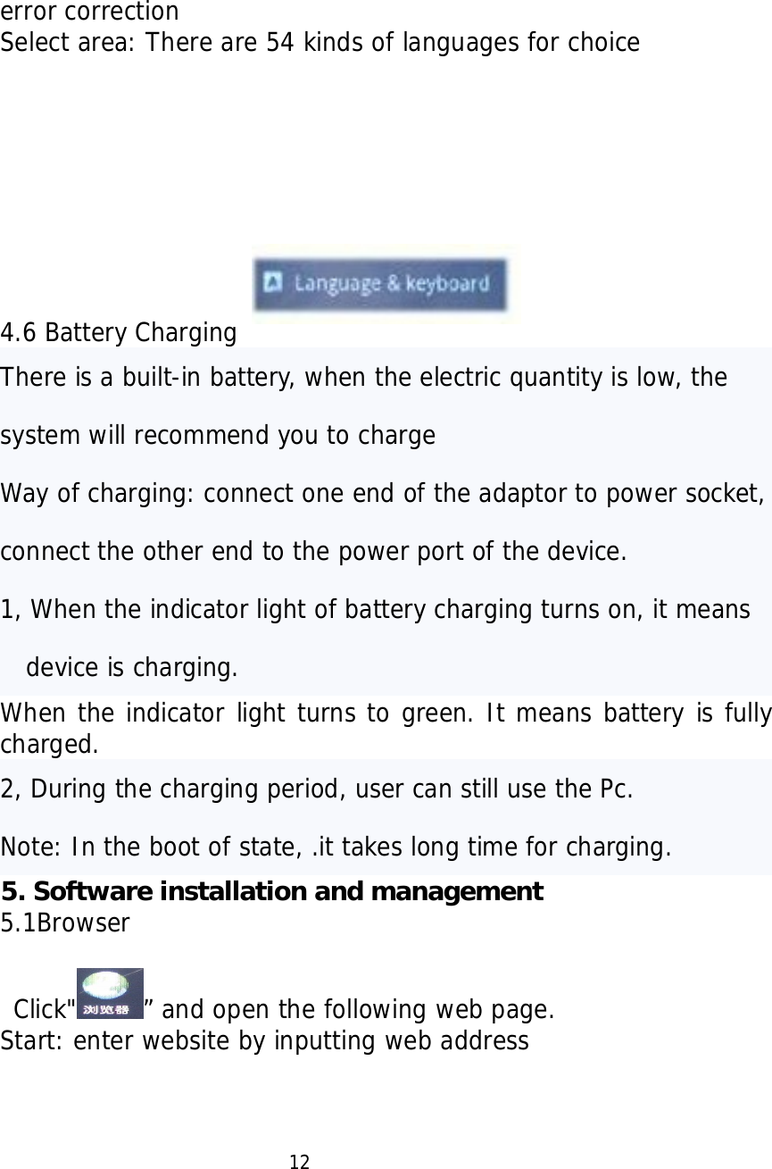   error correction Select area: There are 54 kinds of languages for choice           4.6 Battery Charging There is a built-in battery, when the electric quantity is low, the system will recommend you to charge  Way of charging: connect one end of the adaptor to power socket, connect the other end to the power port of the device. 1, When the indicator light of battery charging turns on, it means device is charging. When the indicator light turns to green. It means battery is fully charged. 2, During the charging period, user can still use the Pc.  Note: In the boot of state, .it takes long time for charging. 5. Software installation and management   5.1Browser   Click" &rdquo; and open the following web page. Start: enter website by inputting web address                       12 