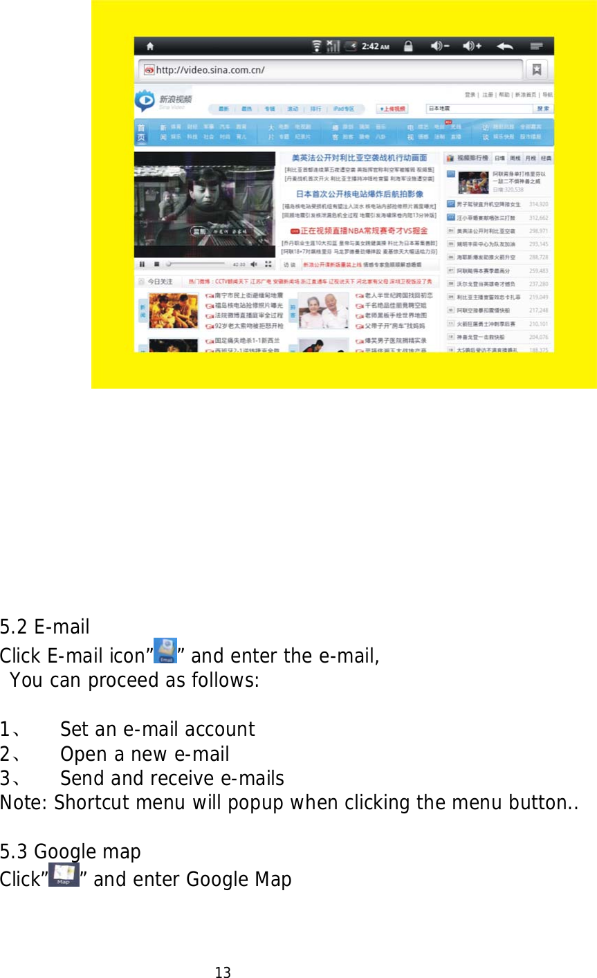                              5.2 E-mail Click E-mail icon&rdquo; &rdquo; and enter the e-mail,  You can proceed as follows:  1、 Set an e-mail account 2、 Open a new e-mail  3、 Send and receive e-mails Note: Shortcut menu will popup when clicking the menu button..  5.3 Google map Click&rdquo; &rdquo; and enter Google Map                         13 