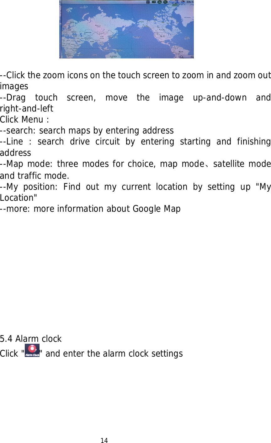     --Click the zoom icons on the touch screen to zoom in and zoom out images --Drag touch screen, move the image up-and-down and right-and-left Click Menu : --search: search maps by entering address --Line : search drive circuit by entering starting and finishing address --Map mode: three modes for choice, map mode、satellite mode and traffic mode. --My position: Find out my current location by setting up "My Location" --more: more information about Google Map               5.4 Alarm clock Click " " and enter the alarm clock settings                              14  