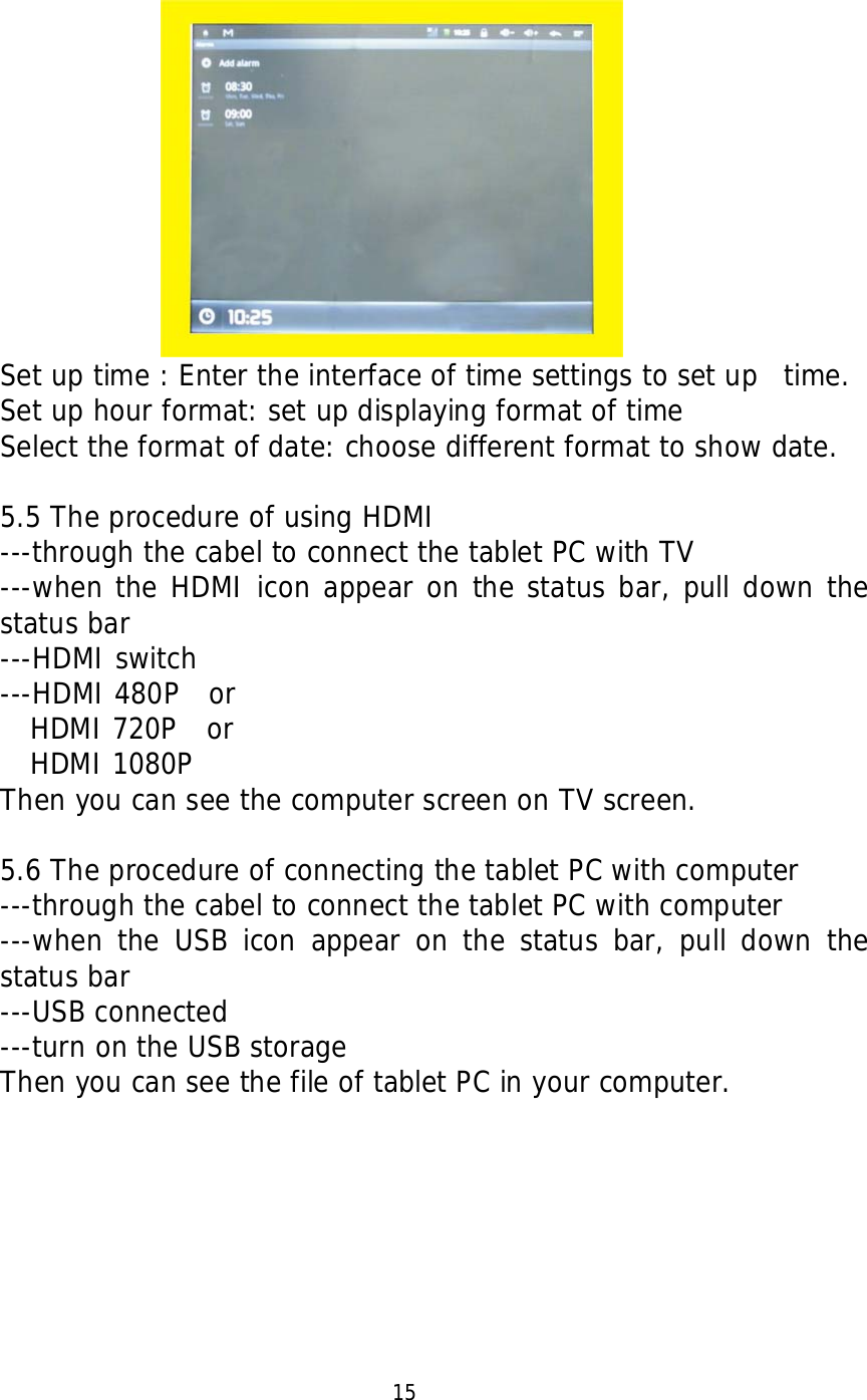                Set up time : Enter the interface of time settings to set up  time. Set up hour format: set up displaying format of time Select the format of date: choose different format to show date.  5.5 The procedure of using HDMI ---through the cabel to connect the tablet PC with TV ---when the HDMI icon appear on the status bar, pull down the status bar ---HDMI switch ---HDMI 480P  or   HDMI 720P  or   HDMI 1080P Then you can see the computer screen on TV screen.  5.6 The procedure of connecting the tablet PC with computer ---through the cabel to connect the tablet PC with computer ---when the USB icon appear on the status bar, pull down the status bar ---USB connected ---turn on the USB storage Then you can see the file of tablet PC in your computer.                                            15  