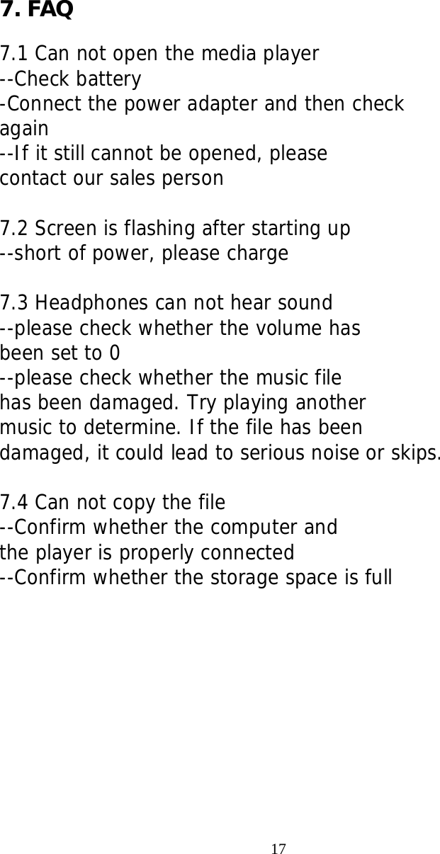    7. FAQ  7.1 Can not open the media player --Check battery -Connect the power adapter and then check  again --If it still cannot be opened, please contact our sales person  7.2 Screen is flashing after starting up --short of power, please charge  7.3 Headphones can not hear sound --please check whether the volume has been set to 0 --please check whether the music file  has been damaged. Try playing another music to determine. If the file has been damaged, it could lead to serious noise or skips.  7.4 Can not copy the file --Confirm whether the computer and  the player is properly connected --Confirm whether the storage space is full                                                                    17   