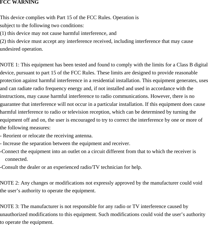     FCC WARNING  This device complies with Part 15 of the FCC Rules. Operation is subject to the following two conditions: (1) this device may not cause harmful interference, and (2) this device must accept any interference received, including interference that may cause undesired operation.  NOTE 1: This equipment has been tested and found to comply with the limits for a Class B digital device, pursuant to part 15 of the FCC Rules. These limits are designed to provide reasonable protection against harmful interference in a residential installation. This equipment generates, uses and can radiate radio frequency energy and, if not installed and used in accordance with the instructions, may cause harmful interference to radio communications. However, there is no guarantee that interference will not occur in a particular installation. If this equipment does cause harmful interference to radio or television reception, which can be determined by turning the equipment off and on, the user is encouraged to try to correct the interference by one or more of the following measures: - Reorient or relocate the receiving antenna. - Increase the separation between the equipment and receiver. -Connect the equipment into an outlet on a circuit different from that to which the receiver is connected. -Consult the dealer or an experienced radio/TV technician for help.  NOTE 2: Any changes or modifications not expressly approved by the manufacturer could void the user&rsquo;s authority to operate the equipment.  NOTE 3: The manufacturer is not responsible for any radio or TV interference caused by unauthorized modifications to this equipment. Such modifications could void the user&rsquo;s authority to operate the equipment.                              