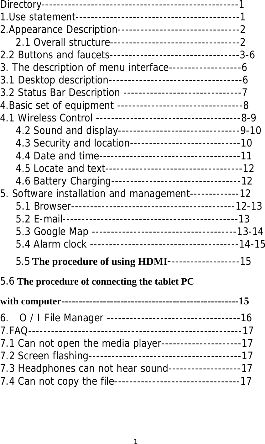  Directory----------------------------------------------------1 1.Use statement-------------------------------------------1 2.Appearance Description--------------------------------2 2.1 Overall structure----------------------------------2 2.2 Buttons and faucets----------------------------------3-6 3. The description of menu interface-------------------6 3.1 Desktop description-----------------------------------6 3.2 Status Bar Description -------------------------------7 4.Basic set of equipment ---------------------------------8 4.1 Wireless Control --------------------------------------8-9 4.2 Sound and display--------------------------------9-10 4.3 Security and location-----------------------------10 4.4 Date and time-------------------------------------11 4.5 Locate and text------------------------------------12 4.6 Battery Charging----------------------------------12 5. Software installation and management-------------12 5.1 Browser-------------------------------------------12-13 5.2 E-mail----------------------------------------------13 5.3 Google Map --------------------------------------13-14 5.4 Alarm clock ---------------------------------------14-15 5.5 The procedure of using HDMI-------------------15 5.6 The procedure of connecting the tablet PC   with computer---------------------------------------------------15 6.  O / I File Manager -----------------------------------16 7.FAQ--------------------------------------------------------17 7.1 Can not open the media player---------------------17 7.2 Screen flashing----------------------------------------17 7.3 Headphones can not hear sound-------------------17 7.4 Can not copy the file---------------------------------17     1 