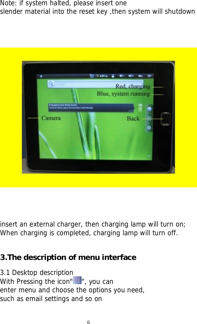     Note: if system halted, please insert one slender material into the reset key ,then system will shutdown          insert an external charger, then charging lamp will turn on; When charging is completed, charging lamp will turn off.   3.The description of menu interface  3.1 Desktop description With Pressing the icon" ", you can enter menu and choose the options you need, such as email settings and so on                                    6 