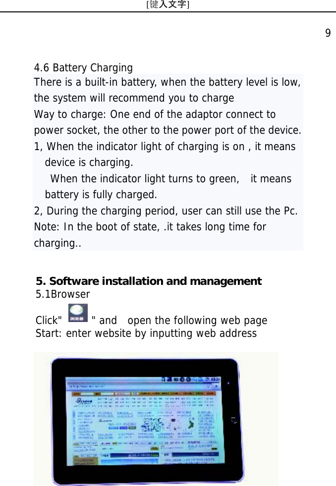 [键入文字]    9 4.6 Battery Charging There is a built-in battery, when the battery level is low, the system will recommend you to charge  Way to charge: One end of the adaptor connect to power socket, the other to the power port of the device. 1, When the indicator light of charging is on , it means device is charging.     When the indicator light turns to green,   it means battery is fully charged. 2, During the charging period, user can still use the Pc.  Note: In the boot of state, .it takes long time for charging.. 5. Software installation and management   5.1Browser  Click"      " and  open the following web page Start: enter website by inputting web address    