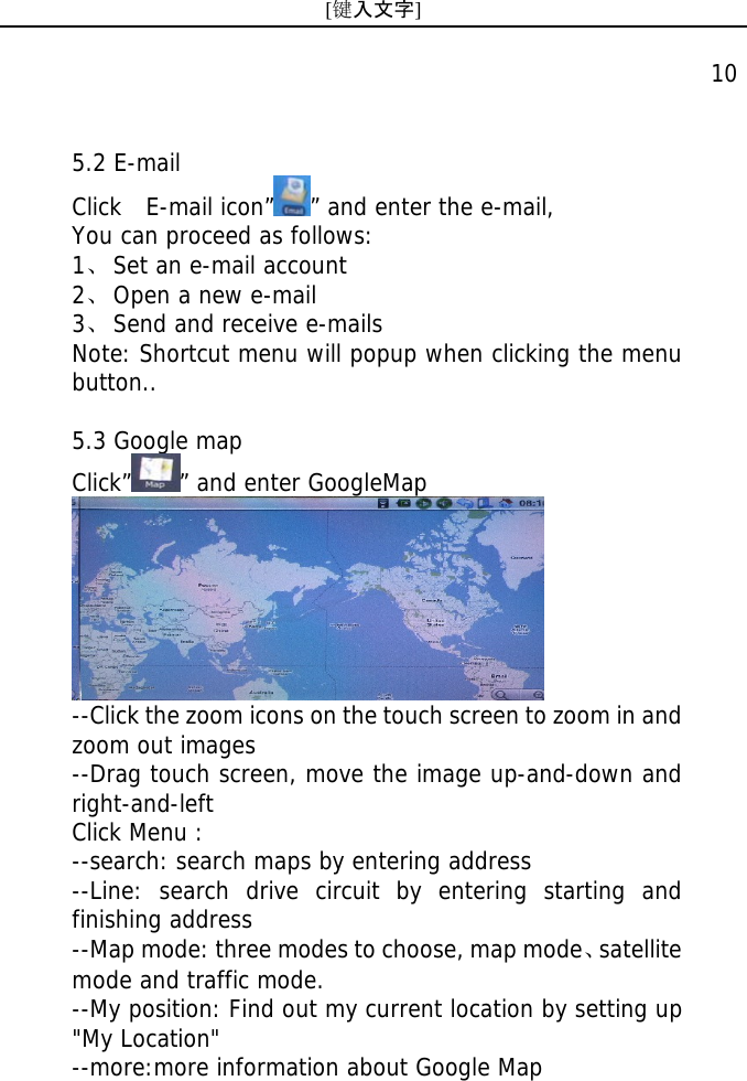 [键入文字]    10 5.2 E-mail Click  E-mail icon&rdquo; &rdquo; and enter the e-mail, You can proceed as follows: 1、 Set an e-mail account 2、 Open a new e-mail  3、 Send and receive e-mails Note: Shortcut menu will popup when clicking the menu button..  5.3 Google map Click&rdquo; &rdquo; and enter GoogleMap  --Click the zoom icons on the touch screen to zoom in and zoom out images --Drag touch screen, move the image up-and-down and right-and-left Click Menu : --search: search maps by entering address --Line: search drive circuit by entering starting and finishing address --Map mode: three modes to choose, map mode、satellite mode and traffic mode. --My position: Find out my current location by setting up "My Location" --more:more information about Google Map 