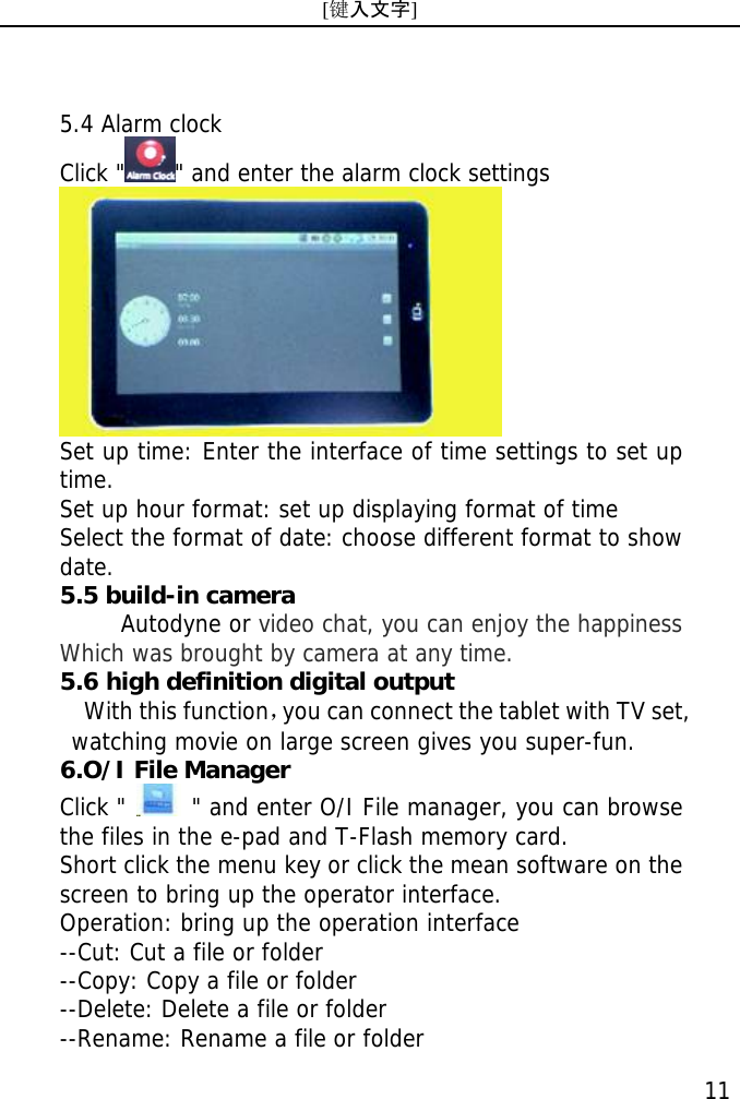 [键入文字]    11 5.4 Alarm clock Click " " and enter the alarm clock settings  Set up time: Enter the interface of time settings to set up  time. Set up hour format: set up displaying format of time Select the format of date: choose different format to show date. 5.5 build-in camera      Autodyne or video chat, you can enjoy the happiness Which was brought by camera at any time.    5.6 high definition digital output   With this function，you can connect the tablet with TV set,   watching movie on large screen gives you super-fun. 6.O/I File Manager Click "   " and enter O/I File manager, you can browse the files in the e-pad and T-Flash memory card. Short click the menu key or click the mean software on the screen to bring up the operator interface. Operation: bring up the operation interface --Cut: Cut a file or folder --Copy: Copy a file or folder --Delete: Delete a file or folder --Rename: Rename a file or folder 