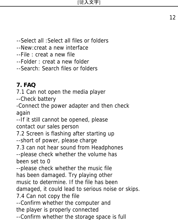 [键入文字]    12      --Select all :Select all files or folders --New:creat a new interface --File : creat a new file --Folder : creat a new folder --Search: Search files or folders 7. FAQ 7.1 Can not open the media player --Check battery -Connect the power adapter and then check  again --If it still cannot be opened, please contact our sales person 7.2 Screen is flashing after starting up --short of power, please charge 7.3 can not hear sound from Headphones --please check whether the volume has been set to 0 --please check whether the music file  has been damaged. Try playing other music to determine. If the file has been damaged, it could lead to serious noise or skips. 7.4 Can not copy the file --Confirm whether the computer and  the player is properly connected --Confirm whether the storage space is full 